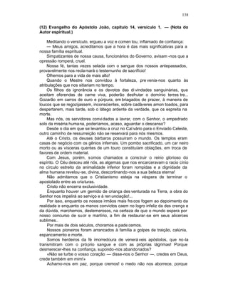 138

(12) Evangelho do Apóstolo João, capítulo 14, versículo 1. — (Nota do
Autor espiritual.)

     Meditando o versículo, ergueu a voz e comen tou, inflamado de confiança:
     — Meus amigos, acreditamos que a hora é das mais significativas para a
nossa família espiritual.
     Simpatizantes de nossa causa, funcionários do Governo, avisam -nos que a
opressão romperá, cruel.
     Nossa fé, tantas vezes selada com o sangue dos nossos antepassados,
provavelmente nos recla mará o testemunho de sacrifício!
     Olhemos para a vida de mais alto!
     Quando o Mestre nos convidou à fortaleza, pre venia-nos quanto às
atribulações que nos sitiariam no tempo.
     Os filhos da ignorância e os devotos das di vindades sanguinárias, que
aceitam oferendas de carne viva, poderão desfrutar o domínio terres tre...
Gozarão em carros de ouro e púrpura, em briagados de prazer, à maneira de
loucos que se regozijassem, inconscientes, sobre cadáveres amon toados, para
despertarem, mais tarde, sob o látego ardente da verdade, que os espreita na
morte.
     Mas nós, os servidores convi dados a lavrar, com o Senhor, o empedrado
solo da miséria humana, poderíamos, acaso, aguardar o descanso?
     Desde o dia em que se levantou a cruz no Cal vário para o Enviado Celeste,
outro caminho de ressurreição não se reservará para nós mesmos.
     Até o Cristo, os deuses bárbaros possuíram o mundo. Os templos eram
casas de negócio com os gênios infernais. Um pombo sacrificado, um car neiro
morto ou as vísceras quentes de um touro constituíam oblações, em troca de
favores de ordem material.
     Com Jesus, porém, somos chamados a cons truir o reino glorioso do
espírito. O Céu desceu até nós, as algemas que nos encarceravam o racio cínio
no círculo estreito da animalidade inferior foram rompidas e a dignidade da
alma humana revelou-se, divina, descortinando -nos a sua beleza eterna!
     Não admitamos que o Cristianismo esteja na véspera de terminar o
apostolado entre as cria turas.
     Cristo não encerra exclusividade.
     Enquanto houver um gemido de criança des venturada na Terra, a obra do
Senhor nos impelirá ao serviço e à ren unciação!...
     Por isso, enquanto os nossos irmãos mais fra cos fogem ao depoimento da
realidade e enquanto os menos convictos caem no logro infeliz da des crença e
da dúvida, marchemos, destemerosos, na certeza de que o mundo espera por
nosso concurso de suor e martírio, a fim de restaurar -se em seus alicerces
sublimes..
     Por mais de dois séculos, choramos e pade cemos.
     Nossos pioneiros foram arrancados à família a golpes de traição, calúnia,
espancamento e morte.
     Somos herdeiros da fé imorredoura de venerá veis apóstolos, que no-la
transmitiram com o próprio sangue e com as próprias lágrimas! Porque
desmerecer-lhes na confiança, supondo -nos abandonados?
     «Não se turbe o vosso coração — disse-nos o Senhor —, credes em Deus,
crede também em mim!»
     Achamo-nos em paz, porque cremos! o medo não nos aborrece, porque
 