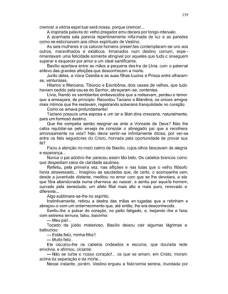 139

cremos! a vitória espiritual será nossa, porque cremos!...
     A inspirada palavra do velho pregador emu decera por longo intervalo.
     A acanhada sala parecia repentinamente infla mada de luz e as paredes
como se esboroavam aos olhos espirituais de Vestino.
     As seis mulheres e os catorze homens presen tes contemplaram-se uns aos
outros, maravilhados e extáticos. Irmanados num destino comum, expe -
rimentavam uma felicidade somente atingível por aqueles que tudo c onseguem
superar e esquecer por amor a um ideal santificante.
     Basílio apertava entre as mãos a pequena des tra de Llvia, com o paternal
enlevo das grandes afeições que desconhecem a morte.
     Junto deles, a viúva Cesídia e as suas filhas Lucina e Prisca entre olharam-
se, venturosas.
     Hilarino e Marciana, Tibúrcio e Escribônia, dois casais de velhos, que tudo
haviam cedido pela cau sa do Senhor, abraçaram -se, contentes.
     Lívia, fitando os semblantes embevecidos que a rodeavam, perdeu o temor
que a ameaçara, de princípio. Recordou Taciano e Blandina, os únicos amigos
mais íntimos que lhe restavam, registrando soberana tranquilidade no coração.
     Como os amava profundamente!
     Taciano possuía uma esposa e um lar e Blan dina cresceria, naturalmente,
para um formoso destino.
     Que lhe competia senão resignar -se ante a Vontade de Deus? Não lhe
cabia rejubilar-se pelo ensejo de consolar o abnegado pai que a recolhera
amorosamente na vida? Não devia sentir -se infinitamente ditosa, por ver -se
entre os fiéis seguidores do Cristo, honrada pela oportunidade de provar sua
fé?
     Fixou a atenção no rosto calmo de Basílio, cujos olhos faiscavam de alegria
e esperança...
     Nunca o pai adotivo lhe pareceu assim tão belo, Os cabelos brancos como
que despediam raios de claridade azulinea.
     Refletiu, pela primeira vez, nas aflições e nas lutas que o velho filósofo
havia atravessado... imaginou as saudades que, de certo, o acompanha vam,
desde a juventude distante, meditou no amor com que se lhe devotara, a ela
que fôra abandonada numa charneca ao nascer, e sentiu por aque le homem,
curvado pela senectude, um afeto filial mais alto e mais puro, renovado e
diferente...
     Algo sublimara-se-lhe no espírito.
    Instintivamente, retirou a destra das mãos en rugadas que a retinham e
abraçou-o com um enternecimento que, até então, lhe era desconhecido.
    Sentiu-lhe o pulsar do coração, no peito fatigado, e, beijando -lhe a face,
com extrema ternura, falou, baixinho:
    — Meu pai!...
    Tocado de júbilo misterioso, Basílio deixou cair algumas lágrimas e
balbuciou:
    — Estás feliz, minha filha?
    — Muito feliz..
    Ele osculou-lhe os cabelos ondeados e escuros, que dourada rede
envolvia, e afirmou, ciciante:
    — Não se turbe o nosso coração!... os que se amam, em Cristo, moram
acima da separação e da morte...
    Nesse instante, porém, Vestino ergueu a fisio nomia serena, inundada por
 