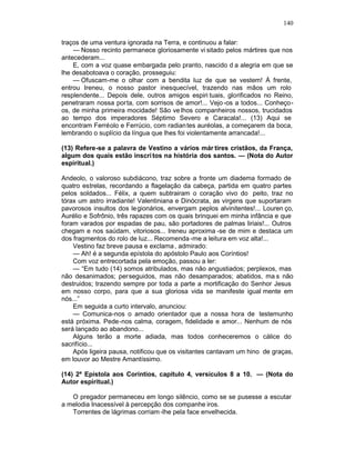 140

traços de uma ventura ignorada na Terra, e continuou a falar:
    — Nosso recinto permanece gloriosamente vi sitado pelos mártires que nos
antecederam...
    E, com a voz quase embargada pelo pranto, nascido d a alegria em que se
lhe desabotoava o coração, prosseguiu:
    — Ofuscam-me o olhar com a bendita luz de que se vestem! À frente,
entrou Ireneu, o nosso pastor inesquecível, trazendo nas mãos um rolo
resplendente... Depois dele, outros amigos espiri tuais, glorificados no Reino,
penetraram nossa porta, com sorrisos de amor!... Vejo -os a todos... Conheço-
os, de minha primeira mocidade! São ve lhos companheiros nossos, trucidados
ao tempo dos imperadores Séptimo Severo e Caracala!... (13) Aqui se
encontram Ferréolo e Ferrúcio, com radian tes auréolas, a começarem da boca,
lembrando o suplício da língua que lhes foi violentamente arrancada!...

(13) Refere-se a palavra de Vestino a vários már tires cristãos, da França,
algum dos quais estão inscri tos na história dos santos. — (Nota do Autor
espiritual.)

Andeolo, o valoroso subdiácono, traz sobre a fronte um diadema formado de
quatro estrelas, recordando a flagelação da cabeça, partida em quatro partes
pelos soldados... Félix, a quem subtrairam o coração vivo do peito, traz no
tórax um astro irradiante! Valentiniana e Dinócrata, as virgens que suportaram
pavorosos insultos dos le gionários, envergam peplos alvinitentes!... Louren ço,
Aurélio e Sofrônio, três rapazes com os quais brinquei em minha infância e que
foram varados por espadas de pau, são portadores de palmas liriais!... Outros
chegam e nos saúdam, vitoriosos... Ireneu aproxima -se de mim e destaca um
dos fragmentos do rolo de luz... Recomenda -me a leitura em voz alta!...
    Vestino faz breve pausa e exclama , admirado:
    — Ah! é a segunda epístola do apóstolo Paulo aos Coríntios!
    Com voz entrecortada pela emoção, passou a ler:
    — “Em tudo (14) somos atribulados, mas não angustiados; perplexos, mas
não desanimados; perseguidos, mas não desamparados; abatidos, ma s não
destruidos; trazendo sempre por toda a parte a mortificação do Senhor Jesus
em nosso corpo, para que a sua gloriosa vida se manifeste igual mente em
nós...”
    Em seguida a curto intervalo, anunciou:
    — Comunica-nos o amado orientador que a nossa hora de testemunho
está próxima. Pede-nos calma, coragem, fidelidade e amor... Nenhum de nós
será lançado ao abandono...
    Alguns terão a morte adiada, mas todos conheceremos o cálice do
sacrifício...
    Após ligeira pausa, notificou que os visitantes cantavam um hino de graças,
em louvor ao Mestre Amantíssimo.

(14) 2ª Epístola aos Coríntios, capítulo 4, versículos 8 a 10. — (Nota do
Autor espiritual.)

   O pregador permaneceu em longo silêncio, como se se pusesse a escutar
a melodia Inacessível à percepção dos companhe iros.
   Torrentes de lágrimas corriam -lhe pela face envelhecida.
 
