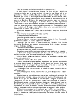 141

     Antes de encerrar a reunião memorável, Lu cano convidou:
     — Meus irmãos, somos pequeno rebanho con fiante no Céu!... Muitos de
nossos confrades que a fortuna protege retiraram -se da cidade sob o pa-
gamento de valiosas contribuições ao enviado de César. Acredito que raros
daqueles que vivem na abastança estarão habilitados à vitória sobre a tor -
menta próxima... Achamo -nos divididos em grupos de fé, nos bairros pobres, à
espera da Bondade Divina.. . Não possuímos recursos que nos inspirem
qualquer convite à preocupação. O Senhor li vrou-nos dos inquietantes
compromissos com o ouro da Terra... Porque não nos reunirmos diàriamente à
noite, por algum tempo, em nosso santuário de confiança? Este casebre pode
ser o nosso reduto de oração e a oração é a única arma que podemos manejar
no trato com os nossos perseguidores...
     Júbilo geral aplaudiu-lhe a idéia e prece comovedora marcou o término da
reunião.
     Entendimentos fraternos foram levados a efeito.
     Os amigos concordaram entre si.
     Regressariam cada noite para o serviço da fé.
     Enquanto algumas frutas eram servidas com tigelas de vinho fraco, cada
qual relacionava essa ou aquela experiência individual.
     Chegada a vez de Basílio, o velho comentou o problema c om que se
defrontava. Era liberto sob pesado compromisso e devia resgatar, sem de -
tença, a dívida que o afligia.
     Entreolharam-se os irmãos, penalizados.
     Ninguém ali possuía o dinheiro suficiente para ajudá -lo.
     Consultado, Lucano informou que a caixa de Soc orro achava-se exausta.
    As derradeiras disponibilidades haviam desa parecido na véspera com o
amparo inadiável a três viúvas necessitadas de assistência.
     Vestino, porém, convidou o filósofo e a filha a se demorarem com ele pelo
tempo que desejassem.
     Na casinha singela cabia muita gente.
     O velho, com assentimento da jovem, aquiesceu. Não confiava em Teódulo
e receava algum assalto à dignidade do lar. Junto dos amigos, ainda que
sofressem, teriam a vantagem da dor repar tida. Lívia não se veria só. As
companheiras do grupo fortalecer -lhe-Iam o coração.
     Prometeram voltar, no dia imediato, e, mais confortados, passaram a noite
edificados na fé.
     Na manhã seguinte, Basílio procurou Teódulo, a fim de penhorar o próprio
domicílio.
     Refletiu bastante e concluiu que e ssa seria a medida mais acertada. Se
permanecessem retendo a casa, provavelmente seriam vitimados pela vio -
lência, de vez que não dispunham de recursos para o resgate, ao passo que,
confiando a moradia ao administrador, talvez lhe sossegasse a exigência.
Considerando, ainda, a hipótese de serem detidos, em razão do culto a que se
devotavam, o lar humilde nada perderia em sua feição mais íntima, porque, em
regressando da capital do Império, Taciano teria conhecimento da situação e,
decerto, conservar-lhe-ia os manuscritos que lhe constituíam a única riqueza.
     O intendente, impassível, ouviu o afinador que lhe falou com humildade.
     Pretendia ausentar-se por alguns dias e rogava permissão para deixar,
intacta, a residência, como garantia parcial da importância p or ele devida a
Opílio Vetúrio.
 