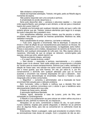 142

     Não olvidaria o compromisso.
     Diante da Inopinada solicitação, Teódulo, intri gado, pediu ao filósofo alguns
momentos de espera.
     Não poderia responder sem uma consulta à senhora.
    A simplicidade do ancião desarmava -o.
    Seria justo desconfiar dele — pensava o astucioso capataz —, mas para
onde seguiria Basílio, sem prestigio e sem dinheiro, a não ser para o miserável
tugúrio de Lucano Vesti no?
    A petição era formulada sem qualquer intenção oculta, por que o velho não
poderia ignorar que ele, Teódulo, possuía elementos para segui -lo à socapa,
de modo a descobrir-lhe o paradeiro novo.
    Com semelhantes reflexões, procurou Helena, que lhe escutou a notícia,
encantada. Não parecia guardar as mesmas apreensões. Mostrava -se, aliás,
satisfeita e tranquila.
    Ante a perplexidade do amigo, observou, con tente e maliciosa:
    — Tudo corre, segundo a encomenda. Não te aborreças. O assunto da
dívida é o fator de aflição de que necessitávamos para deslocar os intrusos. Se
pudermos apanhá-los, como aves desprevenidas, na ilegalidade, tanto melhor.
Presos e executados como cristãos, desaparecem do caminho de Taciano e de
Blandina, sem qualquer preocupação de vulto para nós. Meu esposo odeia os
nazarenos. Informado de que os amigos se retiraram, constra ngidos pelo
expurgo, ainda que sofra, saberá reprimir -se.
    Teódulo sorridente indagou, admirado:
    — E a casa? recebê-la-emos, então?
    — Sem dúvida — respondeu a senhora, reso lutamente —, é o próprio
Basílio quem no-la oferece. Será razão sólida para conquis tarmos a simpatia
de Taciano para os nossos esclarecimentos. Diremos que o velho, estribado na
afeição de nossa casa, veio solicitar -nos apoio moral, colocando a residência
sob a nossa guarda, que tudo fizemos, em vão, por salvá -lo, e, por fim,
conservaremos o domicílio sem qualquer alteração para que os nos sos
ausentes o encontrem nas mesmas disposições em que o deixaram... Isso
constituirá nossa demonstração de sinceridade, impondo a Taciano a justa
resignação ante os fatos consumados.
    — Magnífico! — comentou o administrador, sob a impressão de haver
encontrado feliz solução para o delicado problema.
    Bem humorado, voltou a Basílio e notificou que a decisão fôra bem
recebida, que a senhora concordava com o alvitre e que a residência seria
atenciosamente tratada até à sua volta.
    O liberto de Carpo sorriu, aliviado.
    A aprovação significava liberdade.
    Poderia, agora, demandar a casa de Lucano, junto da filha, sem
sobressalto ou constrangimento.
    O filósofo e Lívia azafamaram -se para colocar em ordem velhos arq uivos e
objetos de arte, partindo no mesmo dia, ao crepúsculo...
    Abraçados um ao outro, comentavam a beleza do céu, no qual corriam
nuvens solitárias, tingidas pelo poente afogueado, e referiram -se ao perfume
ativo de algumas flores, para não se concentrar em no sofrimento moral da
despedida.
    Enternecidos, fitaram a paisagem, cada qual enovelando no próprio íntimo
as reminiscências mais doces do coração. Com o propósito de não se ator -
 