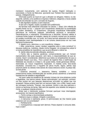 143

mentarem mutuamente, com palavras de queixa, fingiam distração e
serenidade, à frente da Natureza, ignorando que Teódulo lhes espreitava os
passos, infatigàvelmente...
     Informada quanto ao local em que o afinador se refugiara, Helena, no dia
seguinte, solicitou uma audiência e Egnácio Valeriano, alegando a neces sidade
urgente de entender-se com o enviado de Augusto.
     O alto dignitário recebeu-a sem reservas.
     A sós com o legado, expôs a questão sem preâmbulos.
     As famílias mais altamente colocadas na cida de — disse, com inflexão de
orgulho ferido na voz — lutavam com insuperáveis obstáculos na sustentação
da ordem doméstica, O Cristianismo, pre gando impraticável fraternidade,
perturbava as melhores cabeças, pervertendo escravos e servidores.
Generalizara-se a indisciplina. Fomentava -se a discórdia. Homens válidos e
mulheres fortes fugiam ao trabalho, depois do contacto mental com os ensinos
do profeta crucificado que, no fundo, se fi zera temível adversário do Império.
As tradições eram desrespeitadas e o lar romano desarvorava -se nos mais
legítimos fundamentos.
     O legado ouviu, atencioso, e, com reverência, indagou:
     — Mas, poderíamos, acaso, receber sugestões para a obra corretiva? A
devassa realiza-se, metódica, desde minha chegada. Já conseguimos adver tir
a muitos prosélitos de importância, que se pron tificaram a retirar-se.
     E, dando idéia da extorsão efetuada, acentuou:
     — Tenho tido a máxima paciência, compre endendo que um homem
representativo não pode esquecer, sem dano, a responsabilidade de que se
investe. Assim considerando, determinei que todos os simpatizantes da caus a
detestada fôssem ouvi-dos... Tive o prazer de registrar -lhes a reafirmação de
fidelidade aos deuses e a César e, de quase todos, recebi generosas ofertas,
destinadas ao nosso magnânimo imperador. A medida surtiu favo ráveis
resultados, coroando-nos o inquérito de pleno triunfo. Agora, admito seja
possível joeirar as classes mais baixas de nossa estrutura social. A justiça não
se fará tardia.
     — Estamos ansiosos! — asseverou Helena, satisfeita — nunca
presenciamos tantas manifesta ções de revolta! jamais assistimos a tamanhos
espetáculos de rebeldia e degradação!
     Há quem saiba da existência de variados núcleos de cons piradores contra
a legalidade, nos bairros pobres. Nosso administrador, por exemplo, conhece
um dos pontos em que pessoas desprezíveis art iculam os golpes que nos
ameaçam. Nossa própria casa tem um escravo fujão, com a filha, nesse couto
de morcegos humanos. Tramam, nas sombras, contra a vida dos patrícios e
contra os senhores de terras. Não será de espantar uma rebelião de sangue e
morte, a qualquer instante próximo...
    Antes que o interlocutor pudesse formular qual quer nova interrogação,
acrescentou, de maneira significativa:
    — Tenho comigo a documentação probatória.
    Valeriano coçou a cabeça, intrigado, e ponderou:
    — A denúncia é realmente grave, O administrador da Vila Vetúrio pode
colaborar com as autoridades?
    — Perfeitamente.
    — Começaremos o expurgo sem demora. Posso esperar o concurso dele,
hoje à noite?
 