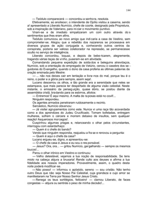 144

    — Teódulo comparecerá — concordou a senhora, resoluta.
    Efetivamente, ao anoitece r, o intendente de Opílio visitou a caserna, sendo
a! apresentado a Liberato Numício, chefe de coorte, designado pela Propretura,
sob a inspiração de Valeriano, para ini ciar o movimento punitivo.
    Viram-se e de imediato simpatizaram um com outro através do s
sentimentos que lhes eram afins.
    Teódulo comunicou ao novo amigo que indi caria a casa de Vestino, sem
comprometer-se. Alegou que a rebelião dos nazarenos se processava em
diversos grupos de ação conjugada e, conhecendo outros centros da
conspirata, poderia ser valioso colaborador na repressão, se permanecesse
oculto no serviço de inteligência.
    Liberato concordou, loquaz, e depois de bebe ricarem, alegremente,
tragando várias taças de vi nho, puseram-se em atividade.
    Comandando pequena expedição de solda dos e beleguins atrevidaços,
Numício, sob a orientação do empregado de Vetúrio, cercou o casebre dos se -
guidores do Evangelho, quando o dono da casa proferia as últimas palavras da
oração ensinada pelo Mestre:
     — ... não nos deixes cair em tentação e livra -nos do mal, porque teu é o
reino, o poder e a glória para sempre, assim seja!.
     Lucano descerrou os olhos, e tão grande era a serenidade que neles se
estampava, que mais parecia ter despertado de alguma visão celestial. Neste
instante, o emissário da perseg uição, quase ébrio, se postou diante da
assembléia cristã, bradando para os esbirros, afoitos:
     — Entremos! É aqui mesmo. A malta de ra posas está no covil!...
     Ninguém respondeu.
     Os agentes armados penetraram ruidosamente o recinto.
     Sarcástico, Numício obs ervou:
     — Já visitei agrupamentos como este. Nunca vi uma raça tão acovardada
como a dos aprendizes do Judeu Crucificado. Tomam bofetadas, entregam
mulheres, sofrem o cárcere e morrem debaixo de insultos, sem qualquer
reação! Asquerosos mor cegos!.
     Cuspinhou algumas pragas e, relanceando o olhar pelos circunstantes,
interrogou com estarda lhaço:
     — Quem é o chefe do bando?
     Vendo que ninguém respondia, reajustou a fra se e renovou a pergunta:
     — Quem é aqui o chefe da casa?
     Lucano ergueu-se, digno, e apresentou-se:
     — O chefe da casa é Jesus e eu sou o res ponsável.
     — Jesus? Ora, ora... — gritou Numício, gargalhando — sempre os mesmos
loucos!...
     Parou o olhar irônico em Vestino e continuou:
     — Velho detestável, vejamos a tua noção de responsabilidade. Se tens
miolo na cabeça abjura a bruxaria! Rende culto aos deuses e afirma a tua
fidelidade aos nossos imperadores. Provavelmente, assim, o quadro desta
noite poderá modificar-se.
    — Não posso! — informou o apóstolo, sereno — sou cristão. Não tenho
outro Deus que não seja Nosso Pai Celestial, cuja grandeza e cujo amor se
manifestaram na Terra por Nosso Senhor Jesus Cristo.
    — Renega os teus sortilégios, feiticeiro! — clamou Liberato, de faces
congestas — abjura ou sentirás o peso de minha decisão!...
 