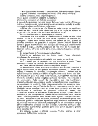 145

     — Não posso alterar minha fé — tornou Lucano, com simplicidade e calma.
     O punho cerrado do cruel interlocutor desceu sobre o rosto venerável.
     Vestino cambaleou, mas, amparado por dois
irmãos que se apressaram a socorrê -lo, recompôs
a fisionomia, enxugando um filete de sang ue que
a pancada lhe provocara num dos cantos da boca. Lívia, Lucina e Prisca, as
mulheres mais jovens do recinto, prorromperam em pranto, contudo, o ancião,
retomando a palavra, confortou -as, exclamando:
     — Filhas, não choremos por nós! Choremos pelos nos sos perseguidores,
orando por eles. Haverá maior desventura que a de confiar -se alguém ao
engano do poder para acordar nos braços ter ríveis da morte?
     Fitou o olhar compadecido no verdugo e es clareceu:
     — O homem que nos espanca é Liberato Nu mício, chefe de uma coorte
romana. Já lhe vi as mãos, por duas vezes, flagelando os tutelados do
Evangelho... Pobre irmão nosso! Acredita ser se nhor da vida, quando os
prazeres criminosos lhe possuem o coração! Debalde procura debater -se
contra os golpes da enfermida de e os achaques da velhice, que presentemente
lhe rondam o corpo... Amanhã, precipitado ao vale fundo da meditação pelo
desfavor político, talvez se incline para Jesus, procurando justiça e amparo
moral!
     Os companheiros de Numício ouviam estupe fatos.
     O agente de Valeriano em vão tentou reagir. Forças intangíveis
imobilizavam-lhe a garganta.
     Lucano, de semblante iluminado pela fé, pros seguiu, em voz firme:
     — É possível que os perseguidores nos impo nham a morte. Talvez
sejamos conduzidos, de ime diato, aos mais aflitivos testemunhos!
     Fêz breve pausa e continuou, voltando -se para os amigos:
     — Não temamos, porém, a visitação do martí rio! Todos fomos chamados a
seguir Nosso Senhor, de cruz pesada aos ombros doloridos, O Calvário está
erguido, o madeiro jaz levantado, a flagelação continua... Ufanemo-nos da
nossa condição de cireneus do Eterno Amigo! É uma honra morrer pelo bem
num mundo em que o mal ainda reina vitorioso... Envergonhar -nos-íamos da
felicidade, ao lado de tantos corações sepultados na miséria , na escravidão e
no sofrimento!... Tudo passa! Os imperadores que nos humilharam,
ensoberbecidos com as pompas do triunfo, nunca refletiram nos pesadelos que
os aguardavam no sepulcro!... Hoje, nossos adversários nos reduzem a carne
a lodo sangrento, mas o Espírito do Senhor, renovando o mundo para a
felicidade eterna, espalhar -nos-á as cinzas sobre o campo em que eles,
desorientados e desditosos, se guerreiam inutilmente!... Agora, são
dominadores empinados ao trono da ilusão que os subjuga, todavia, dep ois,
esmolarão a paz, carregando as úlceras da mendicância em plena casa de
Deus!... Infelizes! para eles, a luta na Terra ainda significa o mergulho em lama
dourada... Atropelam-se uns aos outros, disputando o túmulo em que os seus
sonhos de grandeza se reduzem a punhados de pó; matam -se mütuamente, na
aquisição do ódio em que se anulam; despedaçam -se em concursos de sangue
para incorporarem a ruína aos seus dias escuros!... Choremos, assim, por eles!
Deploremo-los! quanto tempo gastarão para conse guirem aquecer a própria
alma, ao sol da fé?...
     Em seguida, porque o silêncio pesasse, Vestino afrontou o olhar
acovardado de Numício e excla mou:
 