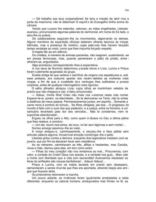 146

     — Dá trabalho aos teus cooperadores! Se tens a missão de abrir -nos a
porta da masmorra, não te detenhas! O espírit o do Evangelho brilha acima do
cárcere.
     Vendo que Lucano lhe estendia, valoroso, as mãos engelhadas, Liberato
avançou, pronunciando algumas palavras do cerimonial, em nome do Es tado, e
atou-lhe os pulsos.
     Os colaboradores seguiram -lhe os movimentos, algem ando os demais.
Alguns membros da expe dição oficiosa deitaram olhares lascivos às moças
trêmulas, mas a presença de Vestino, cujas pala vras lhes haviam lançado
tantas verdades ao rosto, como que lhes impunha forçado respeito.
     O trajeto fêz-se em silêncio.
     Os cristãos, à maneira de animais pacientes, não reagiram, sustentando -se
em preces fervorosas, mas, quando penetraram o pátio da prisão, entre -
olharam-se, angustiados.
     Algo aconteceu correspondendo -lhes à expectativa.
     A voz seca de Numício determinou p arada breve e Lívia, Lucina e Prisca
foram rudemente separadas do grupo.
     Existia antiga lei que vedava o sacrifício de virgens nos espetáculos e, sob
esse pretexto, era costume apartar dos recém -detidos as mulheres mais
moças, a fim de que a crueldade do s verdugos lhes subtraisse a pureza
corpórea, antes de qualquer interrogatório mais rigoroso.
     O velho afinador abraçou Lívia, cujos olhos se mantinham velados de
pranto que não chegava a cair, e falou emocionado:
     — Adeus, minha filha! Creio não mais nos v eremos nesta vida mortal.
Esperar-te-ei, porém, na eternidade... Se te demorares na Terra, não te sintas
a distância de meus passos. Permaneceremos juntos, em espírito... Somente a
carne mora à sombra do túmulo... Se fôres ultrajada, per doa... O progresso do
mundo é feito com o suor dos que padecem, e a justiça, entre os homens, é um
santuário levantado pela dor dos vencidos... Não te consternes, nem te
suponhas abandonada!...
     Ergueu os olhos para o Alto, como quem in dicava no Céu a última pátria
que lhes restava, e concluiu:
     — Um dia, reunir-nos-emos, de novo, no lar sem lágrimas e sem morte!...
     Sorriso amargo assomou -lhe ao rosto.
     A moça enlaçou-o, carinhosamente, e osculou -lhe a face pálida sem
articular palavra alguma. Incoercível emoção constringia -lhe o peito.
     Liberato gritou contra a demora, enquanto dois legionários insistiam com as
jovens, que por fim se deixaram levar sem resistência.
     Ao se retirarem, caminhavam as três, aflitas e hesitantes, mas Cesídia,
viúva e mãe, clamou para elas, em tom como vedor:
     — Filhas do meu coração! não nos rendamos ao mal... Procuremos, com
valor, a vontade do Cristo! Deus nos assiste, e a verdade nos guia... Mais vale
a morte com liberdade que a vida com escravidão! Avancemos resolutas! as
feras do anfiteatro são nossas benfeitoras!... Adeus! Adeus!...
     Prisca e Lucina, com os rostos lavados em pranto sem desespero,
demandaram a senda imun da que lhes era apontada, atirando beijos aos ami -
gos que ficavam atrás.
     Os prisioneiros retomaram a marcha.
     Um pouco adiante, as m atronas foram igualmente arrebatadas a celas
diferentes, enquanto os catorze homens, amargurados mas firmes na fé, se
 