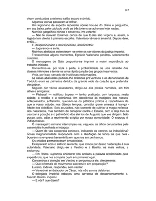 147

viram conduzidos a extenso salão escuro e úmido.
     Algumas tochas passaram a brilhar.
     Um legionário de aspecto repelente aproxi mou-se do chefe e perguntou,
em voz baixa, pelo cubículo onde as três jovens se achavam inter nadas.
     Numício gargalhou irônico e observou, irre verente:
     — Não te atrevas! Estamos certos de que to das são virgens e, assim, o
legado tem direito à primeira escolha. Vale riano vê-las-á amanhã. Depois dele,
então...
     E, despreocupado e desrespeitoso, acrescentou:
     — Jogaremos a sorte.
     Risinhos abafados estenderam -se entre os servidores da justiça imperial.
     Transcorridos alguns momentos, Egnácio Va leriano penetrou solenement e
o recinto.
     O mensageiro de Galo propunha -se imprimir a maior importância ao
trabalho iniciado.
     Comentava-se, por toda a parte, a probabilidade de uma rebelião das
classes inferiores e temia -se uma rápida junção dos grupos insurrectos.
     Vivia, por isso, cercado de insidiosas recla mações.
     As casas abastadas pediam -lhe drásticos preventivos e os denunciados de
Teódulo eram os primeiros detidos da grande rede de coação que pretendia
desdobrar.
     Seguido por vários assessores, dirigiu -se aos presos humildes, em tom
altivo e arrogante:
     — Plebeus! — notificou áspero — tenho praticado, com largueza, nesta
cidade, a retidão e a tolerância, em obediência às tradições dos nossos
antepassados, entretanto, queixam -se os patrícios probos e respeitáveis de
que a vossa atitude, nos últimos tempos, constitui grave ameaça à tranqui -
lidade dos cidadãos. Sois acusados, não somente de cultivar a magia nefanda
dos nazarenos, mas também de conspirar contra o Estado, com o obje tivo de
usurpar a posição e o patrimônio dos elei tos de Augusto que vos dirigem. Não
posso, pois, adiar a reprimenda exigida por nossa comunidade. O expurgo é
indispensável.
     O mensageiro romano interrompeu -se, vagueou os olhos coruscantes pela
assembléia humilhada e indagou:
     — Quem de vós cooperará conosc o, indicando os centros da indisciplina?
nossa magnanimidade responderá com a libertação de todos os que cola -
borarem na empresa benemérita em que nos em penhamos.
     Os cristãos permaneceram emudecidos.
     Exasperado com o silêncio reinante, que tomou por desco nsideração à sua
autoridade, Valeriano dirigiu -se a Vestino e a Basílio, os mais velhos, e
exclamou:
     — Em Roma, supomos encontrar nos anciães a palavra credenciada pela
experiência, que nos compete ouvir em primeiro lugar.
     Concentrou a atenção em Vestino e perguntou a ele, diretamente:
     — Que informais do movimento subversivo em preparação?
     Lucano, todavia, respondeu sem vacilar:
     — Venerável embaixador de César, nós não somos delatores.
     O delegado imperial esboçou uma carranca de descontentamento e,
fixando Basílio, inquiriu:
     — E vós? que dizeis?
 