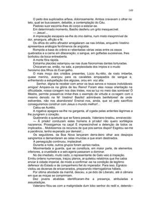 149

     O peito dos supliciados arfava, dolorosamente. Ambos cravavam o olhar no
teto, qual se buscassem, debalde, a contemplação do Céu.
     Pastoso suor escorria-lhes do corpo a estalar-se.
     Em determinado momento, Basílio desferiu um grito inesquecível.
     — Jesus!...
     A imprecação escapara-se-lhe do imo dalma, num misto inexprimível de
dor, amargura, aflição e fé.
     Os olhos do velho afinador arregalaram -se nas órbitas, enquanto Vestino
apresentava análogos fenômenos de angústia.
     Rompida a base do crânio e r ebentadas várias veias entre os ossos
quebrados e a carne em dilaceração, o sangue, em golfadas sucessivas, lhes
borbotou da boca entreaberta.
     A morte fôra rápida.
     Estranha placidez estampou -se nas duas fisionomias dantes torturadas.
     Chocaram-se, então, na sala, a perplexidade dos ímpios e o mudo
heroismo dos filhos do Evan gelho.
     O mais moço dos cristãos presentes, Lúcio Au rélio, de rosto imberbe,
quase menino, avançou para os cavaletes empapados de sangue e,
enfrentando a estupefação dos algozes, orou em voz alta:
        Senhor, digna-te receber com amor os teus servos e nossos inolvidáveis
amigos! Ampara-os na glória de teu Reino! Foram eles nossa orientação na
dificuldade, nossa coragem nos dias tristes, nos sa luz no meio das sombras! Ó
Mestre, permite possam os imitar-lhes o exemplo de virtude e co ragem com o
mesmo denodo na fé! Vestino! Basílio! admiráveis benfeitores! de onde
estiverdes, não nos abandoneis! Ensinai -nos, ainda, que só pelo sacrifício
conseguiremos construir com Jesus o mundo melhor!...
     Calou-se Aurélio.
     A rogativa apagara-se-lhe na garganta, af ogada pelas ardentes lágrimas a
lhe pungirem o coração.
     Quebrando a quietude que se fizera pesada, Valeriano bradou, enraivecido:
     — À prisão! conduzam estes homens à pri são! não quero sortilégios
nazarenos. Prossigamos na caça! É imprescindível a detenção de todos os
implicados... Mobilizemos os recursos de que pos samos dispor! Esgotou-se-me
a paciência, tenho es perado por demais!...
     Os seguidores. da Boa Nova lançaram derra deiro olhar aos despojos
sangrentos e demandaram as celas imundas a que eram destinados.
     A perseguição continuou, implacável.
     Durante a noite, outros grupos foram aprisio nados.
     Movimentada a guarda, que se constituía, em maior parte, de elementos
inferiores, a crueldade e a selv ageria passaram a dominar.
     No dia imediato, muito cedo, o representante de Galo veio à inspeção.
Emitiu ordens numerosas, traçou planos, ar quitetou relatórios que lhe cabia
enviar à cidade imperial, de modo a confirmar -se na condição de legítimo
defensor do Estado e de companheiro fiel do imperador. Para isso, Egnácio
visitou as dezenas de encarcerados, preparando interrogatórios hábeis.
     Por última atividade da manhã, desceu, a pe dido de Liberato, até à câmara
em que as moças se comprimiam.
     Dez jovens abatidas identificaram-lhe a presença, atribuladas e
assustadiças.
     Valeriano fitou-as com a malignidade dum lobo senhor do redil e, detendo -
 