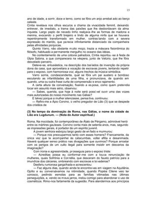 15

ano de idade, a sorrir, doce e terno, como se fôra um anjo arrebat ado ao berço
celeste.
Cíntia revelava nos olhos escuros a chama da vivacidade feminil, deixando
entrever, de imediato, a trama das paixões que lhe desbordavam da alma
inquieta. Largo peplo de nevado linho realçava -lhe as formas de madona e
menina, evocando o perfil brejeiro e lindo de alguma ninfa que se houvera
repentinamente transformado em mulher, contras tando com a severa
expressão do marido, que pa recia infinitamente distanciado da companheira
pelas afinidades psíquicas.
     Quinto Varro, não obstante m uito moço, trazia a máscara fisionômica do
filósofo, habituado a per manente mergulho no oceano das idéias.
     No contentamento de uma cotovia palradora, Cíntia reportou -se à festa de
Ülpia Sabina, a que comparecera na véspera, junto de Vetúrio, que lhe fôra
desvelado parceiro.
     Deteve-se, entusiástica, na descrição dos bai lados de invenção da própria
dona da casa, que aproveitara a vocação de escravas jovens, tentando repetir
para o esposo, com harmoniosa voz, alguns trechos da música simbólica.
     Varro sorria, condescendente, qual se fôra um pai austero e bondoso
escutando as infantilidades de uma filha, e pronunciava, de quando em
quando, uma ou outra frase curta de compreensão e enco rajamento.
     A certa altura da conversação, fixando a es posa, como quem pretendia
tocar em assunto mais sério, observou:
     — Sabes, querida, que hoje à noite será possí vel ouvir uma das vozes
mais autorizadas do nosso movimento nas Gálias?
     E talvez porque a mulher silenciasse, pensa tiva, continuou:
     — Refiro-me a Ápio Corvino, o velho pregador de Lião (3) que se despede
dos cristãos de

(3) No tempo da dominação de Roma, nas Gálias, o nome da cidade de
Lião era Lugdunum. — (Nota do Autor espiritual.)

Roma. Na mocidade, foi contemporâneo de Átalo de Pérgamo, admirável herói
entre os mártires gauleses. Corvino conta mais de setenta anos, mas, segundo
as impressões gerais, é portador de um espírito juvenil.
     A jovem senhora esboçou largo gesto de en fado e murmurou:
     — Porque nos preocuparmos tanto com esses homens? Francamente, da
única vez que te acompanhei às catacumbas, voltei aflita e desanimada.
Haverá qualquer senso prático nas divagações que ouvimos? Porque arrostar
com os perigos de um culto ilegal para somente insistir em desvarios da
imaginação?
     Com ironia e agressividade, pr osseguia para o esposo triste:
     — Acreditas possa eu conformar -me com a louca renunciação de
mulheres, quais Sofrônia e Cor nélia, que desceram do fausto patrício para a
imundície dos cárceres, ombreando com escravas e la vadeiras?
     Desferiu rumorosa gargalhada e acrescentou:
     — Faz alguns dias, quando ainda te encontra vas em viagem na Aquitânia,
Opílio e eu conversávamos na intimidade, quando Popéia Cilene veio ter
conosco, pedindo esmolas para as famílias vitimadas nas últimas
perseguições, e, vendo os m eus jarros, instou comigo para abandonar o uso de
cosméticos. Rimo-nos fartamente da sugestão. Para atendermos aos princípios
 
