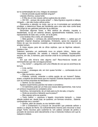 150

se na contemplação de Lívia, indagou do assessor:
     — Donde procede aquela beldade singular?
     Liberato informou, sussurr ante:
     — É filha de um dos nossos velhos suplicia dos de ontem.
     — Oh! Oh!... porque não soube antes? — falou Egnácio coçando a cabeça,
intrigado — ela vale muitos velhos juntos.
     Concentrou a atenção na moça, que se viu in comodada por semelhante
privilégio, e determinou fôsse ela transferida para uma cela mais confor tável,
não longe do seu gabinete particular de au diências.
     Decorridas algumas horas, a filha adotiva do afinador, inquieta e
desalentada, viu-se em extensa câmara, agradavelmente mobilada, ond e o
representante de Galo veio, à noite, vê -la de perto.
     Lívia recebeu-lhe a visita, em sobressalto.
     — Bela gaulesa — começou ele, estranhamente afetivo —, sabes que um
dignitário imperial dispensa solicitações. Entretanto, apraz -me esquecer os
títulos de que me encontro investido, para apre sentar-me diante de ti como
simples homem.
     A moça ergueu para ele os olhos súplices, que as lágrimas velavam,
prestes a cair.
Valeriano assinalou um sentimento novo no próprio íntimo... Notou que
inesperada compaixão lhe esbatia a máscula crueldade. Surpreendido,
recorria, em vão, à memória, para recordar onde te ria conhecido aquela jovem
mulher.
     Em que sítio tê-la-ia visto alguma vez? Reco nhecia-se tocado por
reminiscências que não con seguia precisar.
     — Teu nome? — perguntou com uma inflexão de voz que se avizinhava da
ternura.
     — Lívia, senhor.
     — Lívia — prosseguiu ele, em tom quase fa miliar —, conheceste-me em
alguma parte?
     — Não me lembro, senhor.
     — Poderás, contudo, entender a súbita paixão de um homem? Sabes,
acaso, a espécie de senti mento que me inspiras? Estarias disposta a con cordar
com as minhas propostas de felicidade e carinho?
     — Senhor, eu sou casada...
     Egnácio experimentou grande mal -estar e considerou:
     — O matrimônio pode ser um freio aos nossos desr egramentos, mas nunca
um entrave insuperável ao verdadeiro amor.
     Caminhou, nervosamente, de um lado para ou tro da sala, e inquiriu:
     — Onde se encontra o felizardo que te possui?
     — Meu esposo acha-se ausente...
     — Tanto melhor — acentuou o legado, nova mente tranquilo —, nossa
afeição poderá ser, desde hoje, se quiseres, um formoso romance... Saberás
compreender-me o convite?
     — Senhor, além de casada, eu sou também cristã...
     — Oh! o Cristianismo é a loucura de Jerusa lém que pretende asfixiar a
saúde e a alegria de Roma. És suficientemente menina para renunciar a essa
praga! Tenho recursos para sustentar -te. Um palácio cercado de jardins e
povoado de escravos será naturalmente a rica e merecida moldura com que te
realçarei a beleza.
 