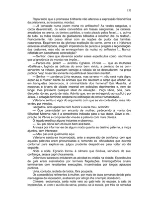 151

     Reparando que a promessa b rilhante não alterava a expressão fisionômica
da prisioneira, acrescentou, mordaz:
     — Já pensaste numa jovem morta no anfitea tro? As vestes rasgadas, o
corpo desventrado, os seios convertidos em fossas sangrentas, os cabelos
arrastados na arena, os dente s partidos, o rosto pisado pelas feras!... e, acima
de tudo, as mãos brutais de gladiadores bêbados a recolher -lhe os restos!...
Francamente, não posso atinar com as noções de pudor das famílias
nazarenas. Esquivam-se da gloriosa exaltação da carne, como s e a Natureza
estivesse amaldiçoada, alegam imperativos de pureza e pregam a regeneração
dos costumes, mas não se envergonham da nudez no anfiteatro !... Nunca
refletiste em semelhante contradição?
     — Senhor, creio que devemos aceitar esses espetáculos como sacrifícios
que a ignorância do mundo nos impõe...
     — Parece-me, porém — aventou Egnácio, irônico —, que as mulheres
«Galiléias», fugindo às delícias do amor bem vivido, a pretexto de se con -
servarem na virtude, guardam consigo a volúpia de se desnudarem na praça
pública. Vejo nisso tão somente inqualificável desordem mental!...
     — Senhor — ponderou Lívia receosa, mas se rena —, não será mais digno
expor-se a mulher diante de animais que lhe devoram o corpo que ofertar -se,
em banquetes desonrosos, à crimina lidade dos homens? Em Massília, vi
matronas e jovens da cidade imperial em exibições deprimentes e, nem de
longe, lhes pressenti qualquer ideal de elevação... Peço vênia, pois, para
discordar do seu ponto de vista. Admito que, em se entregando ao suplíci o por
Jesus, o coração feminino coopera na edificação da nova Humanidade...
     Valeriano sentiu o vigor do argumento com que se via contestado, mas não
se deu por vencido.
     Gargalhou com aparente bom humor e excla mou, sorrindo:
     — Que calamidade! um encanto de mulher, padecendo a mania dos
filósofos! Minerva não é a conselheira indicada para a tua idade. Ouve a ins -
piração de Vênus e compreender -me-ás a palavra com mais clareza.
     O legado meditou alguns instantes e observou:
     — Teu pai devia ser um louco bem aca bado.
     Ansiosa por informar-se de algum modo quan to ao destino paterno, a moça
ajuntou, com interesse:
     — Meu pai está igualmente aqui.
     Valeriano sentiu-se incomodado, ante a expres são de confiança com que
aquelas palavras eram pronunciadas e, temendo as dificuldades que deveria
contornar para explicar-se, julgou prudente despedir -se para voltar no dia
seguinte.
     Noite a noite, Egnácio tornou à câmara que Sinésia, servidora de sua
confiança, zelava capri chosamente.
     Dolorosos sucessos enlutaram as atividad es cristãs na cidade. Espetáculos
de gala eram assinalados por terríveis flagelações. Interrogatórios cruéis
terminavam com revoltantes execuções, in centivadas por longos aplausos
públicos.
     Lívia, contudo, isolada de todos, fôra poupada.
     Os comentários referentes à mulher, por mais de duas semanas detida pelo
mensageiro do imperador, acabaram por atingir -lhe o templo doméstico.
     Clímene, enciumada, certa noite veio ao gabi nete do esposo, à cata de
impressões, e, com o auxílio da serva, postou -se à escuta, por trás de cerradas
 