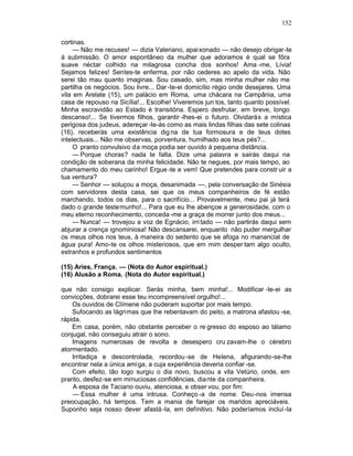 152

cortinas.
     — Não me recuses! — dizia Valeriano, apaixonado — não desejo obrigar-te
à submissão. O amor espontâneo da mulher que adoramos é qual se fôra
suave néctar colhido na milagrosa concha dos sonhos! Ama -me, Lívia!
Sejamos felizes! Sentes-te enferma, por não cederes ao apelo da vida. Não
serei tão mau quanto imaginas. Sou casado, sim, mas minha mulher não me
partilha os negócios. Sou livre... Dar -te-ei domicílio régio onde desejares. Uma
vila em Arelate (15), um palácio em Roma, uma chácara na Campânia, uma
casa de repouso na Sicília!... Escolhe! Viveremos jun tos, tanto quanto possível.
Minha escravidão ao Estado é transitória. Espero desfrutar, em breve, longo
descanso!... Se tivermos filhos, garantir -lhes-ei o futuro. Olvidarás a mística
perigosa dos judeus, adereçar -te-ás como as mais lindas filhas das sete colinas
(16), receberás uma existência dig na de tua formosura e de teus dotes
intelectuais... Não me observas, porventura, humilhado aos teus pés?...
     O pranto convulsivo da moça podia ser ouvido à pequena distância.
     — Porque choras? nada te falta. Dize uma palavra e sairás daqui na
condição de soberana da minha felicidade. Não te negues, por mais tempo, ao
chamamento do meu carinho! Ergue -te e vem! Que pretendes para constr uir a
tua ventura?
     — Senhor — soluçou a moça, desanimada —, pela conversação de Sinésia
com servidores desta casa, sei que os meus companheiros de fé estão
marchando, todos os dias, para o sacrifício... Provavelmente, meu pai já terá
dado o grande testemunho!... Para que eu lhe abençoe a generosidade, com o
meu eterno reconhecimento, conceda -me a graça de morrer junto dos meus...
     — Nunca! — trovejou a voz de Egnácio, irri tado — não partirás daqui sem
abjurar a crença ignominiosa! Não descansarei, enquanto não puder mergulhar
os meus olhos nos teus, à maneira do sedento que se afoga no manancial de
água pura! Amo-te os olhos misteriosos, que em mim desper tam algo oculto,
estranhos e profundos sentimentos

(15) Aries, França. — (Nota do Autor espiritual.)
(16) Alusão a Roma. (Nota do Autor espiritual.)

que não consigo explicar. Serás minha, bem minha!... Modificar -te-ei as
convicções, dobrarei esse teu incompreensível orgulho!...
    Os ouvidos de Clímene não puderam suportar por mais tempo.
    Sufocando as lágrimas que lhe rebentavam do peito, a matrona afastou -se,
rápida.
    Em casa, porém, não obstante perceber o re gresso do esposo ao tálamo
conjugal, não conseguiu atrair o sono.
    Imagens numerosas de revolta e desespero cru zavam-lhe o cérebro
atormentado.
    Irritadiça e descontrolada, recordou -se de Helena, afigurando-se-lhe
encontrar nela a única ami ga, a cuja experiência deveria confiar -se.
    Com efeito, tão logo surgiu o dia novo, buscou a vila Vetúrio, onde, em
pranto, desfez-se em minuciosas confidências, dia nte da companheira.
    A esposa de Taciano ouviu, atenciosa, e obser vou, por fim:
    — Essa mulher é uma intrusa. Conheço -a de nome. Deu-nos imensa
preocupação, há tempos. Tem a mania de farejar os maridos apreciáveis.
Suponho seja nosso dever afastá -la, em definitivo. Não poderíamos incluí -la
 