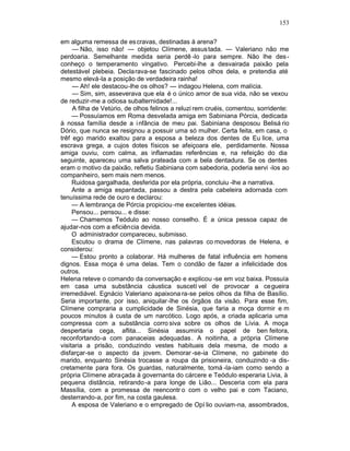 153

em alguma remessa de es cravas, destinadas à arena?
     — Não, isso não! — objetou Clímene, assus tada. — Valeriano não me
perdoaria. Semelhante medida seria perdê -lo para sempre. Não lhe des -
conheço o temperamento vingativo. Percebi-lhe a desvairada paixão pela
detestável plebeia. Decla rava-se fascinado pelos olhos dela, e pretendia até
mesmo elevá-la a posição de verdadeira rainha!
     — Ah! ele destacou-lhe os olhos? — indagou Helena, com malícia.
     — Sim, sim, asseverava que ela é o único amor de sua vida, não se vexou
de reduzir-me a odiosa subalternidade!...
     A filha de Vetúrio, de olhos felinos a reluzi rem cruéis, comentou, sorridente:
     — Possuíamos em Roma desvelada amiga em Sabiniana Pórcia, dedicada
à nossa família desde a i nfância de meu pai. Sabiniana desposou Belisá rio
Dório, que nunca se resignou a possuir uma só mulher. Certa feita, em casa, o
trêf ego marido exaltou para a esposa a beleza dos dentes de Eu lice, uma
escrava grega, a cujos dotes físicos se afeiçoara ele, perdidamente. Nossa
amiga ouviu, com calma, as inflamadas referências e, na refeição do dia
seguinte, apareceu uma salva prateada com a bela dentadura. Se os dentes
eram o motivo da paixão, refletiu Sabiniana com sabedoria, poderia servi -los ao
companheiro, sem mais nem menos.
     Ruidosa gargalhada, desferida por ela própria, concluiu -lhe a narrativa.
     Ante a amiga espantada, passou a destra pela cabeleira adornada com
tenuíssima rede de ouro e declarou:
     — A lembrança de Pórcia propiciou -me excelentes idéias.
     Pensou... pensou... e disse:
     — Chamemos Teódulo ao nosso conselho. É a única pessoa capaz de
ajudar-nos com a eficiência devida.
     O administrador compareceu, submisso.
     Escutou o drama de Clímene, nas palavras co movedoras de Helena, e
considerou:
     — Estou pronto a colaborar. Há mulheres de fatal influência em homens
dignos. Essa moça é uma delas. Tem o condão de fazer a infelicidade dos
outros.
Helena reteve o comando da conversação e explicou -se em voz baixa. Possuía
em casa uma substância cáustica suscetí vel de provocar a cegueira
irremediável. Egnácio Valeriano apaixona ra-se pelos olhos da filha de Basílio.
Seria importante, por isso, aniquilar -lhe os órgãos da visão. Para esse fim,
Clímene compraria a cumplicidade de Sinésia, que faria a moça dormir e m
poucos minutos à custa de um narcótico. Logo após, a criada aplicaria uma
compressa com a substância corro siva sobre os olhos de Lívia. A moça
despertaria cega, aflita... Sinésia assumiria o papel de ben feitora,
reconfortando-a com panaceias adequadas . A noitinha, a própria Clímene
visitaria a prisão, conduzindo vestes habituais dela mesma, de modo a
disfarçar-se o aspecto da jovem. Demorar -se-ia Clímene, no gabinete do
marido, enquanto Sinésia trocasse a roupa da prisioneira, conduzindo -a dis-
cretamente para fora. Os guardas, naturalmente, tomá -la-iam como sendo a
própria Clímene abraçada à governanta do cárcere e Teódulo esperaria Livia, à
pequena distância, retirando -a para longe de Lião... Desceria com ela para
Massília, com a promessa de reencontr o com o velho pai e com Taciano,
desterrando-a, por fim, na costa gaulesa.
     A esposa de Valeriano e o empregado de Opí lio ouviam-na, assombrados,
 