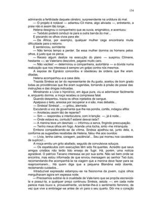 154

admirando a fertilidade daquele cérebro, surpreendente na urdidura do mal.
     — O projeto é notável — adiantou Cli mene, algo aliviada —, entretanto, a
praia não é assim tão longe...
     Helena designou o companheiro que as ouvia, enigmático, e acentuou:
     — Teódulo poderá conduzi -la para a outra banda do mar...
     E piscando os olhos vivos para ele:
     — Da África, por exemplo, qualquer mulher cega encontraria muita
dificuldade para o retorno.
     E sentenciou, sorridente:
     — Não temos tempo a perder. Se essa mulher domina os homens pelos
olhos, é justo que os perca.
     — Receio algum deslize na execução do plano — suspirou Clímene,
hesitante —; se Valeriano descobre, pagarei muito caro.
     — Não vaciles! — determinou a companheira, autoritária — a dúvida numa
realização que nos interessa é sempre um golpe contra nós mesmos.
     A esposa de Egnácio concordou e obedeceu às ordens que lhe eram
ditadas.
     Helena acompanhou-a a casa dela.
     Trazida Sinésia ao lar do representante de Au gusto, aceitou de bom grado
todas as providências que lhe eram sugeridas, tornando à prisão de posse das
instruções e das drogas indicadas.
     Ministrando a Lívia o hipnót ico, em água pura, viu-a adormecer fàcilmente
e, enquanto dormia, a moça recebeu a compressa fatal.
     Quando despertou, trazia os olhos injetados de sangue.
     Apalpava o leito, ansiosa por recuperar a vi são, mas debalde...
     — Sinésia! Sinésia!... — gritou, aterrada.
     Escutando a voz da governanta que lhe res pondia, cortês, indagou aflita:
     — Anoiteceu assim tão de repente?
     — Sim — respondeu a interlocutora, com in tenção —, já é noite...
     — Onde estava eu, contudo? estarei desvai rada?
     — A menina teve um desmaio — informou a serva, fingindo preocupação.
     — Tenho meus olhos em fogo. Acende uma tocha, sinto -me intranquila.
     Embora compadecendo-se da vítima, Sinésia ajoelhou -se, junto dela, e,
conforme as sugestões recebidas de Helena, falou -lhe aos ouvidos:
     — Lívia, tenha calma, coragem, paciência!... Seu pai morreu nos cavaletes
de suplício!...
     A moça emitiu um grito abafado, seguido de convulsivos soluços.
     — Os espetáculos com execuções têm sido fre quentes. Acredito que seus
amigos cristãos não terão tido ensejo de fugir. Há, porém, uma notícia
agradável. O patrício Taciano interessa -se por sua sorte. Não sei bem onde se
encontra, mas estou informada de que enviou mensagem ao senhor Teó dulo,
recomendando-lhe acompanhá-la na viagem que a menina deve fazer para se
reaproximarem... Há quem diga que a pequena Blandina está doente,
reclamando cuidados...
     Intraduzível expressão estampou -se na fisionomia da jovem, cujos olhos
mergulhavam agora em espessa noite.
     — Precisamos subtraí-la à crueldade de Valeriano que se propõe escravizá-
la e possuí-la, a qualquer preço continuou Sinésia, astuta —; em cada noite
parece mais louco e, provavelmente, vio lentar-lhe-á o sentimento feminino, de
vez que vive a embriagar -se antes de vir para o seu quarto. Dói -me o coração
 