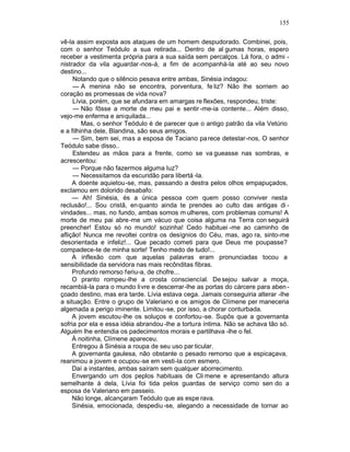 155

vê-la assim exposta aos ataques de um homem despudorado. Combinei, pois,
com o senhor Teódulo a sua retirada... Dentro de al gumas horas, espero
receber a vestimenta própria para a sua saída sem percalços. Lá fora, o admi -
nistrador da vila aguardar -nos-á, a fim de acompanhá-la até ao seu novo
destino...
     Notando que o silêncio pesava entre ambas, Sinésia indagou:
     — A menina não se encontra, porventura, fe liz? Não lhe sorriem ao
coração as promessas de vida nova?
     Lívia, porém, que se afundara em amargas re flexões, respondeu, triste:
     — Não fôsse a morte de meu pai e sentir -me-ia contente... Além disso,
vejo-me enferma e aniquilada...
         Mas, o senhor Teódulo é de parecer que o antigo patrão da vila Vetúrio
e a filhinha dele, Blandina, são seus amigos.
     — Sim, bem sei, mas a esposa de Taciano pa rece detestar-nos, O senhor
Teódulo sabe disso..
     Estendeu as mãos para a frente, como se va gueasse nas sombras, e
acrescentou:
     — Porque não fazermos alguma luz?
     — Necessitamos da escuridão para libertá -la.
     A doente aquietou-se, mas, passando a destra pelos olhos empapuçados,
exclamou em dolorido desabafo:
     — Ah! Sinésia, és a única pessoa com quem posso conviver nesta
reclusão!... Sou cristã, en quanto ainda te prendes ao culto das antigas di -
vindades... mas, no fundo, ambas somos m ulheres, com problemas comuns! A
morte de meu pai abre-me um vácuo que coisa alguma na Terra con seguirá
preencher! Estou só no mundo! sozinha! Cedo habituei -me ao caminho de
aflição! Nunca me revoltei contra os desígnios do Céu, mas, ago ra, sinto-me
desorientada e infeliz!... Que pecado cometi para que Deus me poupasse?
compadece-te de minha sorte! Tenho medo de tudo!...
     A inflexão com que aquelas palavras eram pronunciadas tocou a
sensibilidade da servidora nas mais recônditas fibras.
     Profundo remorso feriu-a, de chofre...
     O pranto rompeu-lhe a crosta consciencíal. De sejou salvar a moça,
recambiá-la para o mundo livre e descerrar-lhe as portas do cárcere para aben -
çoado destino, mas era tarde. Lívia estava cega. Jamais conseguiria alterar -lhe
a situação. Entre o grupo de Valeriano e os amigos de Clímene per maneceria
algemada a perigo iminente. Limitou -se, por isso, a chorar conturbada.
     A jovem escutou-lhe os soluços e confortou -se. Supôs que a governanta
sofria por ela e essa idéia abrandou -lhe a tortura íntima. Não se achava tão só.
Alguém lhe entendia os padecimentos morais e partilhava -lhe o fel.
     À noitinha, Clímene apareceu.
     Entregou à Sinésia a roupa de seu uso par ticular.
     A governanta gaulesa, não obstante o pesado remorso que a espicaçava,
reanimou a jovem e ocupou-se em vesti-la com esmero.
     Daí a instantes, ambas saíram sem qualquer aborrecimento.
     Envergando um dos peplos habituais de Cli mene e apresentando altura
semelhante à dela, Lívia foi tida pelos guardas de serviço como sen do a
esposa de Valeriano em passeio.
     Não longe, alcançaram Teódulo que as espe rava.
     Sinésia, emocionada, despediu -se, alegando a necessidade de tornar ao
 