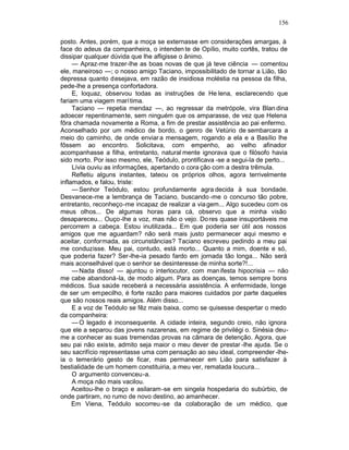 156

posto. Antes, porém, que a moça se externasse em considerações amargas, à
face do adeus da companheira, o intenden te de Opílio, muito cortês, tratou de
dissipar qualquer dúvida que lhe afligisse o ânimo.
     — Apraz-me trazer-lhe as boas novas de que já teve ciência — comentou
ele, maneiroso —; o nosso amigo Taciano, impossibilitado de tornar a Lião, tão
depressa quanto desejava, em razão de insidiosa moléstia na pessoa da filha,
pede-lhe a presença confortadora.
     E, loquaz, observou todas as instruções de He lena, esclarecendo que
fariam uma viagem marítima.
     Taciano — repetia mendaz —, ao regressar da metrópole, vira Blan dina
adoecer repentinamente, sem ninguém que os amparasse, de vez que Helena
fôra chamada novamente a Roma, a fim de prestar assistência ao pai enfermo.
Aconselhado por um médico de bordo, o genro de Vetúrio de sembarcara a
meio do caminho, de onde enviar a mensagem, rogando a ela e a Basílio lhe
fôssem ao encontro. Solicitava, com empenho, ao velho afinador
acompanhasse a filha, entretanto, natural mente ignorava que o filósofo havia
sido morto. Por isso mesmo, ele, Teódulo, prontificava -se a segui-la de perto...
     Lívia ouviu as informações, apertando o cora ção com a destra trêmula.
     Refletiu alguns instantes, tateou os próprios olhos, agora terrivelmente
inflamados, e falou, triste:
     — Senhor Teódulo, estou profundamente agra decida à sua bondade.
Desvanece-me a lembrança de Taciano, buscando -me o concurso tão pobre,
entretanto, reconheço-me incapaz de realizar a via gem... Algo sucedeu com os
meus olhos... De algumas horas para cá, observo que a minha visão
desapareceu... Ouço-lhe a voz, mas não o vejo. Do res quase insuportáveis me
percorrem a cabeça. Estou inutilizada... Em que poderia ser útil aos nossos
amigos que me aguardam? não será mais justo permanecer aqui mesmo e
aceitar, conformada, as circunstâncias? Taciano escreveu pedindo a meu pai
me conduzisse. Meu pai, contudo, está morto... Quanto a mim, doente e só,
que poderia fazer? Ser-lhe-ia pesado fardo em jornada tão longa... Não será
mais aconselhável que o senhor se desinteresse de minha sorte?!...
     — Nada disso! — ajuntou o interlocutor, com man ifesta hipocrisia — não
me cabe abandoná-la, de modo algum. Para as doenças, temos sempre bons
médicos. Sua saúde receberá a necessária assistência. A enfermidade, longe
de ser um empecilho, é forte razão para maiores cuidados por parte daqueles
que são nossos reais amigos. Além disso...
     E a voz de Teódulo se fêz mais baixa, como se quisesse despertar o medo
da companheira:
     — O legado é inconsequente. A cidade inteira, segundo creio, não ignora
que ele a separou das jovens nazarenas, em regime de privilégi o. Sinésia deu-
me a conhecer as suas tremendas provas na câmara de detenção. Agora, que
seu pai não existe, admito seja maior o meu dever de prestar -lhe ajuda. Se o
seu sacrifício representasse uma com pensação ao seu ideal, compreender -lhe-
ia o temerário gesto de ficar, mas permanecer em Lião para satisfazer à
bestialidade de um homem constituiria, a meu ver, rematada loucura...
     O argumento convenceu-a.
     A moça não mais vacilou.
     Aceitou-lhe o braço e asilaram -se em singela hospedaria do subúrbio, de
onde partiram, no rumo de novo destino, ao amanhecer.
     Em Viena, Teódulo socorreu -se da colaboração de um médico, que
 
