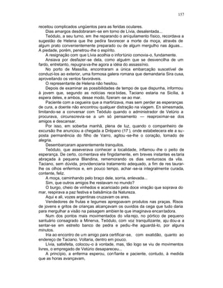 157

receitou complicados ungüentos para as feridas oculares.
     Dias amargos desdobraram -se em torno de Lívia, desalentada...
     Teódulo, a seu turno, em lhe reparando o aniquilamento físico, recordava a
sugestão de Helena que lhe pedira favorecer a morte da moça, através de
algum prato convenientemente preparado ou de algum mergulho nas águas...
A piedade, porém, penetrou -lhe o espírito.
     A resignação com que Lívia acolhia o infor túnio comovia-o, fundamente.
     Ansiava por desfazer-se dela, como alguém que se desvencilha de um
fardo, entretanto, repugna va-lhe agora a idéia do assassínio.
     No porto de Massília, encontraram a única embarcação suscetível de
conduzi-los ao exterior, uma formosa galera romana que demandaria Sira cusa,
aproveitando os ventos favoráveis.
     O representante de Helena não hesitou.
     Depois de examinar as possibilidades de tempo de que dispunha, informou
à jovem que, segundo as notícias rece bidas, Taciano estaria na Sicília, à
espera deles, e ambos, desse modo, fizeram -se ao mar.
     Paciente com a cegueira que a martirizava, mas sem perder as esperanças
de cura, a doente não encontrou qualquer distração na viagem. En simesmada,
limitando-se a conversar com Teódulo quando o administrador de Vetúrio a
procurava, circunscrevia-se a um só pensamento — reaproximar-se dos
amigos e descansar.
     Por isso, em soberba manhã, plena de luz, quando o companheiro de
excursão lhe anunciou a chegada a Drépano (17 ), onde estabelecera ele a su -
posta permanência do filho de Varro, agitou -se-lhe o coração, tomado de
alegria.
     Desembarcaram aparentemente tranquilos.
     Teódulo, que asseverava conhecer a localidade, inflamou -lhe o peito de
esperança. De certo, co mentava ele fingidamente, em breves instantes es taria
abraçada à pequena Blandina, rememorando os dias venturosos da vila.
Taciano, sem dúvida, providenciaria tratamento adequado, a fim de res taurar-
lhe os olhos enfermos e, em pouco tempo, achar -se-ia integralmente curada,
contente, feliz.
     A moça, caminhando pelo braço dele, sorria, enlevada...
     Sim, que outros amigos lhe restavam no mundo?
     O burgo, cheio de vinhedos e acariciado pela doce viração que soprava do
mar, respirava a paz festiva e balsâmica da Natureza.
     Aqui e ali, vozes argentinas cruzavam os ares.
     Vendedores de frutas e legumes apregoavam produtos nas praças. Risos
de jovens e gritos de crianças alcançavam os ouvidos da cega que tudo daria
para mergulhar a visão na paisagem ambien te que imaginava encantadora.
     Num dos pontos mais movimentados do vila rejo, no pórtico de pequeno
santuário consagrado a Minerva, Teódulo, com voz tranquilizante, aju dou-a a
sentar-se em estreito banco de pedra e pediu -lhe aguardá-lo, por alguns
minutos.
     Iria ao encontro de um amigo para certificar-se, com exatidão, quanto ao
endereço de Taciano. Voltaria, dentro em pouco.
     Lívia, satisfeita, colocou -o à vontade, mas, tão logo se viu de movimentos
livres, o empregado de Vetúrio desapareceu...
     A princípio, a enferma esperou, con fiante e paciente, contudo, à medida
que as horas avançavam,
 