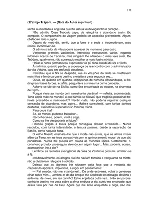 158



(17) Hoje Trápani. — (Nota do Autor espiritual.)

sentia aumentada a angústia que lhe asfixia va devagarinho o coração...
     Não admitiu fôsse Teódulo capaz de relegá -la a abandono assim tão
completo. O companheiro de viagem poderia ter adoecido gravemente. Algum
obstáculo teria surgido...
     Depois do meio-dia, sentiu que a fome e a sede a incomodavam, mas
receou locomover-se.
     O administrador da vila poderia aparecer de momento para outro.
     Vencendo grandes vacilações, interpelou tran seuntes vários, rogando
informes acerca de Tacia no, mas ninguém lhe ofereceu o mais leve sinal. De
Teódulo, igualmente, não conseguiu recolher a mais ligeira noticia.
     Horas e horas permaneceu exposta na via pú blica, batida de sol e vento.
     À noitinha, quando perdeu a esperança de re encontro com o administrador
da vila Vetúrio, caiu em profundo desalento.
     Percebeu que o Sol se despedia, que as vira ções da tarde se mostravam
mais frias e lembrou que o destino a enjeitara p ela segunda vez...
     Ouvia, de quando em quando, impropérios de homens descaridosos, a lhe
dirigirem frases torpes, e, aflita, perguntava a si mesma como proceder.
     Achava-se tão só na Sicília, como fôra encon trada ao nascer, na charneca
de Cipro...
     Porque viera ao mundo com semelhante des tino? — refletia, atormentada.
Teria ainda mãe no mundo? a que família se filiava? que tragédia passional lhe
havia precedido o nascimento? Recém -nata, não poderia registrar qualquer
sensação de abandono, mas agora... Mulhe r consciente, com tantos sonhos
desfeitos, assinalava superlativo so frimento moral.
     Para onde iria?
     Se, ao menos, pudesse trabalhar...
     Reconhecia-se, porém, inútil e cega.
     Como se lhe desdobraria o futuro?
     Rendeu graças a Deus porque conseguia cho rar livremente... Nunca
recordou, com tanta intensidade, a ternura paterna, desde a separação de
Basílio, como naquela hora.
     O velho filósofo ensinara-lhe que a morte não existe, que as almas vivem
além da Terra, em esferas compatíveis com o aprimoramento moral de que são
portadoras. Nunca lhe pusera em dúvida as menores lições. Certamente, o
carinhoso protetor prosseguia vivendo, em algum lugar... Mas, poderia, acaso,
acompanhar-lhe a dor?
     Lembrou as reuniões evangélicas da casa de Vestino e procurou arrimar -se
à fé.
     Indubitavelmente, os amigos que lhe haviam tomado a vanguarda na morte
não a olvidariam relegada à solidão.
     Deixou que as lágrimas lhe rolassem pela face que a ventania do
crepúsculo açoitava, impiedosa, e rogou em pensamento:
     — Pai amado, não me abandones!... De onde estiveres, volve o generoso
olhar sobre mim... Lembra -te do dia em que me acolheste no mata gal deserto e
asila-me, de novo, em teu carinho! Estou enjeitada outra vez... Não sei porque
contrário destino me pesa sobre a alma, embora cr eia, como me ensinaste, que
Jesus vela por nós do Céu! Agora que me sinto aniquilada e cega, não me
 
