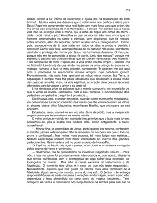 159

deixes perder a luz íntima da esperança e ajuda -me na restauração do bom
ânimo!... Muitas vezes me disseste que o sofrimento nos purifica e eleva para
Deus! Faze-me compreender esta reali dade com mais força para que a dor não
me arroje aos precipícios da inconformação!... Falavas -me sempre que a nossa
vida não se extingue com a morte, que a alma se ergue aos cimos da eterni -
dade, onde reina a paz! Acreditav as que os mortos são mais vivos que os
homens amortalhados na carne e admitias, com segurança, que os nossos
entes amados, além do sepulcro, podem auxiliar -nos e proteger-nos!... Como,
pois, esquecer-me de ti, que foste em todos os dias o amigo e benfeito r
contínuo! Como seria feliz, acompanhando -te os passos! Não pude, entretanto,
desfrutar o privilégio de morrer por Jesus nos tormentos da arena. Ó meu pai,
porque não me foi concedida a graça de partir, junto dos nossos? porque me
separou o destino das c ompanheiras que se fizeram ventu rosas pelo martírio?
Tem compaixão de mim! Ex plica-me a vida como noutro tempo!... Orienta -me
no labirinto! Lembra-te de que ainda não passo de uma criança às escuras no
matagal humano e faze-te meu protetor, novamente! Tr ouxeram-me até aqui
com a promessa de reencontrar nossos amigos, cujo paradeiro ignoro!
Provavelmente, não mais lhes apertarei as mãos neste mundo. Na Terra, a
separação é sempre mais fria pelos obstáculos que distanciam a nossa visão
das pessoas amadas, m as, na vida espiritual, o coração deve possuir recursos
diferentes para fortalecer o amor e so corrê-lo!
     Lívia desejava gritar as palavras que a mente compunha, na suposição de
que o vento as levaria, clamantes, para o Céu, todavia, a movimentação dos
pedestres compelia-lhe o espírito à prudência...
     Continuava, pois, a chorar em prece, quando, como num sonho miraculoso,
viu desenhar-se luminoso caminho nas trevas que lhe entenebreciam os olhos
e, através desse trilho fulgurante, reconheceu Basílio, que ava nçava ao seu
encontro.
     Extasiada, tentou nomeá -lo em voz alta, ébria de júbilo, mas a inesperada
alegria como que lhe paralisara as cordas vocais.
     O velho amigo, envolvido em claridade inex primível que o fazia mais jovem,
aproximou-se, pôs a destra nos om bros dela, como antigamente, e falou,
conselheiral:
     — Minha filha, os aprendizes de Jesus, tanto quanto ele mesmo, conhecem
a solidão, jamais o desamparo! Não te lamentes no nevoeiro em que o Céu te
prova a confiança!... Nas noites mais escuras, há mais fu lgor nas estrelas...
Nossas esperanças brilham com maior intensidade no inverno dos grandes
padecimentos. Reanima-te e crê no poder excelso de Nosso Pai.
     O Espírito de Basílio fêz ligeira pausa, acari ciou-lhe a cabeleira castigada
pelos sopros do vento e continuou:
     — Realmente, nós te precedemos na inevitável viagem do túmulo!... Para
nós, a luta na carne foi provisoriamente interrompida e, com acerto, disses te
que fomos quinhoados com a prerrogativa de algo sofrer pela extensão do
Evangelho no mundo... Mas não te creias excluída do testemunho e da
flagelação. O tormento dos olhos é o sinal de que não foste esquecida...
Naturalmente, aqueles que nos guiam de planos mais altos confiaram -te à
fidelidade algum serviço no mundo, acima do nos so!... O Senhor não entrega
responsabilidades de certa natureza a corações ainda frágeis, assim como não
dependura o fruto alimentício no ramo tenro do vegetal nascente... Tem
coragem! Às vezes, é necessário nos mergulhemos na sombra para auxi liar os
 