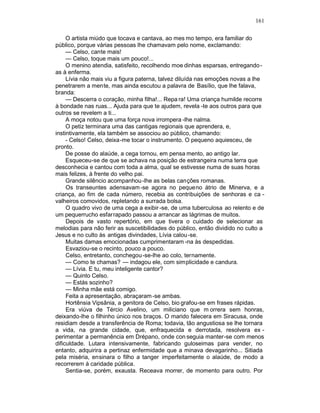 161

     O artista miúdo que tocava e cantava, ao mes mo tempo, era familiar do
público, porque várias pessoas lhe chamavam pelo nome, exclamando:
     — Celso, cante mais!
     — Celso, toque mais um pouco!...
     O menino atendia, satisfeito, recolhendo moe dinhas esparsas, entregando -
as à enferma.
     Lívia não mais viu a figura paterna, talvez diluída nas emoções novas a lhe
penetrarem a mente, mas ainda escutou a palavra de Basílio, que lhe falava,
branda:
     — Descerra o coração, minha filha!... Repa ra! Uma criança humilde recorre
à bondade nas ruas... Ajuda para que te ajudem, revela -te aos outros para que
outros se revelem a ti...
     A moça notou que uma força nova irrompera -lhe nalma.
     O petiz terminara uma das cantigas regionais que aprendera, e,
instintivamente, ela também se associou ao público, chamando:
     - Celso! Celso, deixa-me tocar o instrumento. O pequeno aquiesceu, de
pronto.
     De posse do alaúde, a cega tornou, em pensa mento, ao antigo lar.
     Esqueceu-se de que se achava na posição de estrangeira numa terra que
desconhecia e cantou com toda a alma, qual se estivesse numa de suas horas
mais felizes, à frente do velho pai.
     Grande silêncio acompanhou -lhe as belas canções romanas.
     Os transeuntes adensavam -se agora no pequeno átrio de Minerva, e a
criança, ao fim de cada número, recebia as contribuições de senhoras e ca -
valheiros comovidos, repletando a surrada bolsa.
     O quadro vivo de uma cega a exibir -se, de uma tuberculosa ao relento e de
um pequerrucho esfarrapado passou a arrancar as lágrimas de muitos.
     Depois de vasto repertório, em que tivera o cuidado de selecionar as
melodias para não ferir as suscetibilidades do público, então dividido no culto a
Jesus e no culto às antigas divindades, Lívia calou -se.
     Muitas damas emocionadas cumprimentaram -na às despedidas.
     Esvaziou-se o recinto, pouco a pouco.
     Celso, entretanto, conchegou -se-lhe ao colo, ternamente.
     — Como te chamas? — indagou ele, com simplicidade e candura.
     — Lívia. E tu, meu inteligente cantor?
     — Quinto Celso.
     — Estás sozinho?
     — Minha mãe está comigo.
     Feita a apresentação, abraçaram -se ambas.
     Hortênsia Vipsânia, a genitora de Celso, bio grafou-se em frases rápidas.
     Era viúva de Tércio Avelino, um miliciano que m orrera sem honras,
deixando-lhe o filhinho único nos braços. O marido falecera em Siracusa, onde
residiam desde a transferência de Roma; todavia, tão angustiosa se lhe tornara
a vida, na grande cidade, que, enfraquecida e derrotada, resolvera ex -
perimentar a permanência em Drépano, onde con seguia manter-se com menos
dificuldade. Lutara intensivamente, fabricando guloseimas para vender, no
entanto, adquirira a pertinaz enfermidade que a minava devagarinho... Sitiada
pela miséria, ensinara o filho a tanger imperfeitamente o alaúde, de modo a
recorrerem à caridade pública.
     Sentia-se, porém, exausta. Receava morrer, de momento para outro. Por
 