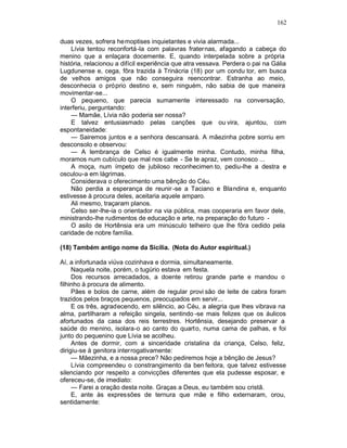 162

duas vezes, sofrera he moptises inquietantes e vivia alarmada...
    Lívia tentou reconfortá-la com palavras fraternas, afagando a cabeça do
menino que a enlaçara docemente. E, quando interpelada sobre a própria
história, relacionou a difícil experiência que atra vessava. Perdera o pai na Gália
Lugdunense e, cega, fôra trazida à Trinácria (18) por um condu tor, em busca
de velhos amigos que não conseguira reencontrar. Estranha ao meio,
desconhecia o próprio destino e, sem ninguém, não sabia de que maneira
movimentar-se...
    O pequeno, que parecia sumamente interessado na conversação,
interferiu, perguntando:
    — Mamãe, Lívia não poderia ser nossa?
    E talvez entusiasmado pelas canções que ou vira, ajuntou, com
espontaneidade:
    — Sairemos juntos e a senhora descansará. A mãezinha pobre sorriu em
desconsolo e observou:
    — A lembrança de Celso é igualmente minha. Contudo, minha filha,
moramos num cubículo que mal nos cabe - Se te apraz, vem conosco ...
    A moça, num ímpeto de jubiloso reconhecimen to, pediu-lhe a destra e
osculou-a em lágrimas.
    Considerava o oferecimento uma bênção do Céu.
    Não perdia a esperança de reunir -se a Taciano e Blandina e, enquanto
estivesse à procura deles, aceitaria aquele amparo.
    Ali mesmo, traçaram planos.
    Celso ser-lhe-ia o orientador na via pública, mas cooperaria em favor dele,
ministrando-lhe rudimentos de educação e arte, na preparação do futuro -
    O asilo de Hortênsia era um minúsculo telheiro que lhe fôra cedido pela
caridade de nobre família.

(18) Também antigo nome da Sicília. (Nota do Autor espiritual.)

Aí, a infortunada viúva cozinhava e dormia, simultaneamente.
     Naquela noite, porém, o tugúrio estava em festa.
     Dos recursos arrecadados, a doente retirou grande parte e mandou o
filhinho à procura de alimento.
     Pães e bolos de carne, além de regular provi são de leite de cabra foram
trazidos pelos braços pequenos, preocupados em servir...
     E os três, agradecendo, em silêncio, ao Céu, a alegria que lhes vibrava na
alma, partilharam a refeição singela, sentindo -se mais felizes que os áulicos
afortunados da casa dos reis terrestres. Hortênsia, desejando preservar a
saúde do menino, isolara-o ao canto do quarto, numa cama de palhas, e foi
junto do pequenino que Lívia se acolheu.
     Antes de dormir, com a sinceridade cristalina da criança, Celso, feliz,
dirigiu-se à genitora interrogativamente:
     — Mãezinha, e a nossa prece? Não pediremos hoje a bênção de Jesus?
     Lívia compreendeu o constrangimento da ben feitora, que talvez estivesse
silenciando por respeito a convicções diferentes que ela pudesse esposar, e
ofereceu-se, de imediato:
     — Farei a oração desta noite. Graças a Deus, eu também sou cristã.
     E, ante às expressões de ternura que mãe e filho externaram, orou,
sentidamente:
 