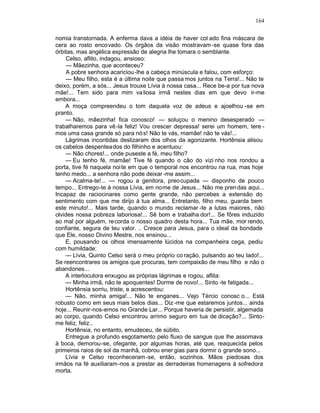 164

nomia transtornada. A enferma dava a idéia de haver col ado fina máscara de
cera ao rosto encovado. Os órgãos da visão mostravam -se quase fora das
órbitas, mas angélica expressão de alegria lhe tomara o semblante.
    Celso, aflito, indagou, ansioso:
    — Mãezinha, que aconteceu?
    A pobre senhora acariciou -lhe a cabeça minúscula e falou, com esforço:
    — Meu filho, esta é a última noite que passa mos juntos na Terra!... Não te
deixo, porém, a sós... Jesus trouxe Lívia à nossa casa... Rece be-a por tua nova
mãe!... Tem sido para mim va liosa irmã nestes dias em que devo ir-me
embora...
    A moça compreendeu o tom daquela voz de adeus e ajoelhou -se em
pranto.
    — Não, mãezinha! fica conosco! — soluçou o menino desesperado —
trabalharemos para vê-la feliz! Vou crescer depressa! serei um homem, tere -
mos uma casa grande só para nó s! Não te vás, mamãe! não te vás!...
    Lágrimas incontidas deslizaram dos olhos da agonizante. Hortênsia alisou
os cabelos despenteados do filhinho e acentuou:
    — Não chores!... onde puseste a fé, meu filho?
    — Eu tenho fé, mamãe! Tive fé quando o cão do vizi nho nos rondou a
porta, tive fé naquela noi te em que o temporal nos encontrou na rua, mas hoje
tenho medo... a senhora não pode deixar -me assim...
    — Acalma-te!... — rogou a genitora, preocupada — disponho de pouco
tempo... Entrego-te à nossa Lívia, em nome de Jesus... Não me pren das aqui...
Incapaz de raciocinares como gente grande, não percebes a extensão do
sentimento com que me dirijo à tua alma... Entretanto, filho meu, guarda bem
este minuto!... Mais tarde, quando o mundo reclamar -te a lutas maiores, não
olvides nossa pobreza laboriosa!... Sê bom e trabalha dor!... Se fôres induzido
ao mal por alguém, recorda o nosso quadro desta hora... Tua mãe, mor rendo,
confiante, segura de teu valor. .. Cresce para Jesus, para o ideal da bondade
que Ele, nosso Divino Mestre, nos ensinou...
    E, pousando os olhos imensamente lúcidos na companheira cega, pediu
com humildade:
    — Lívia, Quinto Celso será o meu próprio co ração, pulsando ao teu lado!...
Se reencontrares os amigos que procuras, tem compaixão de meu filho e não o
abandones...
    A interlocutora enxugou as próprias lágrimas e rogou, aflita:
    — Minha irmã, não te apoquentes! Dorme de novo!... Sinto -te fatigada...
    Hortênsia sorriu, triste, e acrescentou:
    — Não, minha amiga!... Não te enganes... Vejo Tércio conosc o... Está
robusto como em seus mais belos dias... Diz -me que estaremos juntos... ainda
hoje... Reunir-nos-emos no Grande Lar... Porque haveria de persistir, algemada
ao corpo, quando Celso encontrou arrimo seguro em tua de dicação?... Sinto-
me feliz, feliz..
    Hortênsia, no entanto, emudeceu, de súbito.
    Entregue a profundo esgotamento pelo fluxo de sangue que lhe assomava
à boca, demorou-se, ofegante, por algumas horas, até que, reaquecida pelos
primeiros raios de sol da manhã, cobrou ener gias para dormir o grande sono...
    Lívia e Celso reconheceram -se, então, sozinhos. Mãos piedosas dos
irmãos na fé auxiliaram -nos a prestar as derradeiras homenagens à sofredora
morta.
 