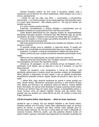 165

    Quando Exupério acabou de orar, junto à se pultura singela, ante o
crepúsculo que se fechava em rubros esplendores, Celso abraçou -se à Lívia e
chorou, copiosamente.
    — Deixa em paz tua mãe, meu filho! — recomendou a companheira,
emocionada — os mortos prendem-se às nossas lágrimas! não perturbes aque -
la a quem tanto devemos!... Não estarás sozinh o!... De hoje em diante, sou
também tua mãe...
    E a moça cumpriu quanto prometia.
    Examinou, acuradamente, a própria situação e compreendeu que as
exibições artísticas em praça pública já não mais lhes convinham.
    Celso deveria desenvolver -se com seguras noções de responsabilidade.
Reclamava instrução e preparo, à frente da vida. Não obstante cega, pro punha-
se trabalhar, de modo a cooperar na forma ção do caráter dele para o futuro.
    Procurou Exupério, o único amigo que poderia aconselhá -la, e expôs-lhe o
plano que lhe acudia ao pensamento.
    Não seria possível encontrar atividade remu neradora em Drépano, a fim de
amparar o menino?
    O provecto ancião ouviu -a, satisfeito, e rogou-lhe tempo. O projeto era
razoável, mas a localidade era demasiado pobre para que vi ngasse, de pronto.
    Esperaria, no entanto, a visita de companheiros cristãos de outras terras.
    Estava convicto de que o projeto encontraria excelente oportunidade noutra
região.
    Retirou-se Lívia, esperançada, de coração nutrido por vigorosa fé.
    Algumas semanas transcorreram sem novidade, quando o venerando leitor
dos Evangelhos veio trazer -lhe importante notícia.
    Achava-se, de passagem, na vila, conhecido ami go de Neápolis (19), o
panificador Lúcio Agripa, que se dispunha a ouvi -la e auxiliá-la, no que lhe
fôsse possível.
    Guiada por Exupério, Lívia compareceu à fren te do benfeitor, cujo
semblante exteriorizava a be leza moral dos grandes cristãos da Antigüidade.
Olhos plácidos a fulgurarem na face rugosa, a que os cabelos encanecidos
emprestavam prateada mo ldura, Agripa, depois de escutá -la, falou sem af e-
tação:
    — Minha filha, julgo razoável esclarecer -te quanto à nossa posição em
casa. Noutro tempo, retínhamos numerosos escravos, e não éramos fe lizes,
mas, depois que Domícia e eu aceitamos Jesus por Mest re, nossos hábitos
foram renovados. Os cativos foram libertados e nossos costumes simpli ficados.
A fortuna em dinheiro fugiu de nossa casa, todavia, a tranqüilidade passou a
morar conosco como um talento celestial. Somos hoje tão pobres como
aqueles que nos auxiliam em nossa fábrica de pão. Se aceitas a nossa vida
frugal, poderemos

(19) Na Campânia (Itália). Hoje Nápoles. —(Nota do Autor espiritual.)

receber-te com a criança. Sei que desejas trabalhar e não ficarás inativa.
Poderás partilhar com Pon ciana, nossa velha colaboradora cega, os serviços
diários do moinho. A ausência dos olhos confere maior atenção para os
serviços dessa natureza, de vez que a nossa pedra de moer é adequada ao
concurso humano. Afirmo-te, porém, que não podemos oferecer senão u m
salário irrisório, apenas o bas tante para pagamento da instrução necessária ao
 