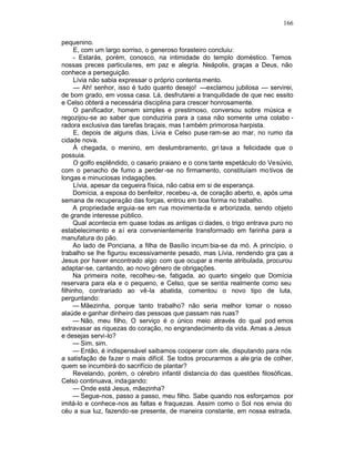 166

pequenino.
      E, com um largo sorriso, o generoso forasteiro concluiu:
      - Estarás, porém, conosco, na intimidade do templo doméstico. Temos
nossas preces particula res, em paz e alegria. Neápolis, graças a Deus, não
conhece a perseguição.
      Lívia não sabia expressar o próprio contenta mento.
      — Ah! senhor, isso é tudo quanto desejo! —exclamou jubilosa — servirei,
de bom grado, em vossa casa. Lá, desfrutarei a tranquilidade de que nec essito
e Celso obterá a necessária disciplina para crescer honrosamente.
      O panificador, homem simples e prestimoso, conversou sobre música e
regozijou-se ao saber que conduziria para a casa não somente uma colabo -
radora exclusiva das tarefas braçais, mas t ambém primorosa harpista.
      E, depois de alguns dias, Lívia e Celso puse ram-se ao mar, no rumo da
cidade nova.
      À chegada, o menino, em deslumbramento, gri tava a felicidade que o
possuia.
      O golfo esplêndido, o casario praiano e o cons tante espetáculo do Vesúvio,
com o penacho de fumo a perder -se no firmamento, constituíam mo tivos de
longas e minuciosas indagações.
      Lívia, apesar da cegueira física, não cabia em si de esperança.
     Domícia, a esposa do benfeitor, recebeu -a, de coração aberto, e, após uma
semana de recuperação das forças, entrou em boa forma no trabalho.
     A propriedade erguia-se em rua movimentada e arborizada, sendo objeto
de grande interesse público.
     Qual acontecia em quase todas as antigas ci dades, o trigo entrava puro no
estabelecimento e aí era convenientemente transformado em farinha para a
manufatura do pão.
     Ao lado de Ponciana, a filha de Basílio incum bia-se da mó. A princípio, o
trabalho se lhe figurou excessivamente pesado, mas Lívia, rendendo gra ças a
Jesus por haver encontrado algo com que ocupar a mente atribulada, procurou
adaptar-se, cantando, ao novo gênero de obrigações.
     Na primeira noite, recolheu -se, fatigada, ao quarto singelo que Domícia
reservara para ela e o pequeno, e Celso, que se sentia realmente como seu
filhinho, contrariado ao vê-la abatida, comentou o novo tipo de luta,
perguntando:
     — Mãezinha, porque tanto trabalho? não seria melhor tomar o nosso
alaúde e ganhar dinheiro das pessoas que passam nas ruas?
     — Não, meu filho, O serviço é o único meio através do qual pod emos
extravasar as riquezas do coração, no engrandecimento da vida. Amas a Jesus
e desejas servi-lo?
     — Sim, sim.
     — Então, é indispensável saibamos cooperar com ele, disputando para nós
a satisfação de fazer o mais difícil. Se todos procurarmos a ale gria de colher,
quem se incumbirá do sacrifício de plantar?
     Revelando, porém, o cérebro infantil distancia do das questões filosóficas,
Celso continuava, indagando:
     — Onde está Jesus, mãezinha?
     — Segue-nos, passo a passo, meu filho. Sabe quando nos esforçamos por
imitá-lo e conhece-nos as faltas e fraquezas. Assim como o Sol nos envia do
céu a sua luz, fazendo-se presente, de maneira constante, em nossa estrada,
 