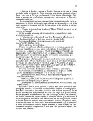17

      — Sempre o Cristo!... sempre o Cristo!... Lembra -te de que a nossa
condição social é miserável... Foge à punição dos deuses, rendendo culto a
César, para que a Fortuna nos favoreça. Estou doente, alquebrada... Não
tenho a vocação da cruz! detesto os nazarenos, que esperam o Céu entre
discussões e piolhos!...
      O moço patrício contemplou a companheira, compadecidamente, como se
deplorasse, no íntimo, a insensatez das palavras que pronunciava, e no tando
que o pequenino chorava a estender -lhe os braços, tentou acariciar a criança,
observando:
      — Porque tanta referência à pobreza? Nosso filhinhO não será, por si
mesmo, um tesouro?
     Cíntia, contudo, arrebatou -o à ternura paterna e, recuando num salto
precipitado, exclamou:
     — Taciano jamais será cristão. É meu filho! Consagrei -o a Dindimene. A
mãe dos deuses defendê-lo-á contra a bruxaria e a superstição.
     Em seguida, buscou o interior apressadamente, tangida por
incomPreenSivel tortura moral.
     Quinto Varro não tornou à leitura.
     Perdido em profundas reflexões, debruçou -se no muro que separava o
jardim da via pública e demorou -se na contemplação de extenso bando de
meninos, que se ocupavam num jogo infantil, lan çando pedrinhas sobre as
águas e, de pensamento centralizado em seu pequeno Tac iano, sem saber
definir os escuros pressentimentos que lhe envol viam o peito, reparou que
estranha amargura lhe tomava o coração.
     No crepúsculo adiantado, sem conseguir reaviS tar-se com a esposa, que
se ocultara com o filhinho na câmara do casal, tomou o carro de um amigo que
o conduziu até à casa humilde do venerável Lisipo de Alexandria, um grego
ilustre, profundamente devotado ao Evangelho, que residia em desconfortável
choupana, a desmantelar -se na estrada de óstia.
     Pequena assembléia de adeptos havi a-se formado na sala simples.
     Com surpresa, foi informado de que as despe didas do grande cristão
   gaulês não se realizariam naquela noite e, sim, na seguinte.
       Corvino achava-se, desse modo, à disposição dos amigos para um
   entendimento familiar.
       Não havia, porém, outro assunto mais fascinante para o grupo que as
   reminiscências das perseguições de 177.
       Os tormentos dos cristãoS lioneses eram nar rados minuciosamente pelo
   nobre visitante.
     Enquanto o círculo ouvia, extático, o ancião das Gálias recordava, com
prodigiosa memória, os mínimos acontecimentos. Repetia os interrogatórios
efetuados, incluindo as respostas inspiradas dos mártires. Reportava -se às
preces ardentes dos com panheiros da Ásia e da Frígia que, piedosamente,
haviam socorrido as comunidades de Lião e Viena (4). Falava, entusiasmado,
da imensa caridade de Vétio Epágato, o abnegado senhor que renun ciara à
nobre posição que desfrutava, a fim de converter -se em advogado dos cristãos
humildes. Inflamava-se-lhe o olhar, comentando a estranha corage m de Santo,
o diácono de Viena, e o herois mo da débil escrava Blandina, cuja fé confundira
o ânimo dos carrascos. Pintou a alegria de Potino, o chefe da Igreja de Lião,
cruelmente ultrajado e espancado na rua, sem uma palavra de revolta, aos
noventa anos de idade.
 