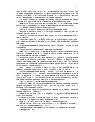 171

deus egípcio, então trans formado em companheiro de Esculápio, mistura vam-
se a preciosas anotações alusivas ao Novo Testamento. Poesias de louvor às
antigas divindades e apontamentos apostólicos do Cristianismo nascente
jaziam colecionados, revelando -lhe a caminhada espiritual.
     Por último, deteve-se Taciano, admirando curio so trabalho de Basílio,
intitulado «De Serápis a Cristo», que lhe marcava a definitiva transição.
     O genro de Vetúrio examinou a documentação com um respeito que jamais
consagrara a qualquer assunto ligado à personalidade do Messias Galileu.
     Em seguida, abismou-se em pesadas cismas...
     Porque se via, assim, perseguido pelo Cristo em toda a parte?
     Lembrou o primeiro contacto com o pai, ar rebatado pelo martírio, em
supremo testemunho de fé.
     Recordou a longínqua festa da Vila Vetúrio em que o pequenino Silvano
perdera a vida...
     Rememorou o sacrifício de Rufo, o escravo decidido e fiel ao próprio ideal,
e em lágrimas refletiu nos derradeiros dias de sua mãe, insulada no ambiente
doméstico.
     As reminiscências do enforcamento de Súbrio passaram, nítidas, por sua
imaginação...
     Entretanto, continuava odiando os princípios nazarenos.
     Não podia conceber uma Terra em que os se nhores se nivelassem com os
escravos, recusava a teoria do perdão irrestrito, jamais concordaria com a
solidariedade entre patrícios e plebeus...
     Os deuses antigos, as ePopéias romanas, as conquistas dos imperadores
e a palavra dos filósofos que haviam construído o Direito, na República e no
Império, dominavam-lhe o coração com demasiado vigor para que pudesse
desprender-se, facilmente, do mundo moral em que alicerçara a própria razão
de ser, desde a meninice distante...
     Fôra consagrádo a Cíbele e trazia no peito o selo ardente da fé que
orientara os seus antepas sados e, nessa confiança, pretendia morrer.
     De que modo confrontar Apolo, o benfeitor triunf ante da Natureza, com
Jesus, triste homem judeu, crucificado entre malfeitores? porque sepa rar-se do
culto da alegria e da fartura para sub meter-se aos sinistros banquetes de
sangue nos circos? por que razão Basílio e Lívia haviam aderido ao movimento
que se lhe afigurava detestável ideo logia de espíritos infernais?
     Contudo, amava-os, ainda, não obstante cristãos.
     No antigo liberto encontrara a vida emocional da alma paterna e na jovem
pudera surpreender um coração afim, capaz de fazer -lhe a felicidade, na
condição de companheira ou irmã.
     Acariciado pelo vento frio do crepúsculo, de morou-se o patrício, numa das
janelas, meditando... meditando...
     Quase noite fechada, quando se dispunha ao regresso, eis que Blandina
lhe surge ao encalço.
     A trêfega criaturinha procurava-o, aflita, por todos os cantos da herdade, e
ao abraçá-lo foi acometida de longo acesso de choro.
     O genitor, taciturno, tornou ao lar, recondu zindo-a em pranto...
     No dia imediato entrou em entendimento com o proprietário do casebre,
que o afinador alugara por tempo indefinido.
     Taciano propunha-se conservá-lo para o culto das próprias recordações.
     Reencontraria Lívia?
 