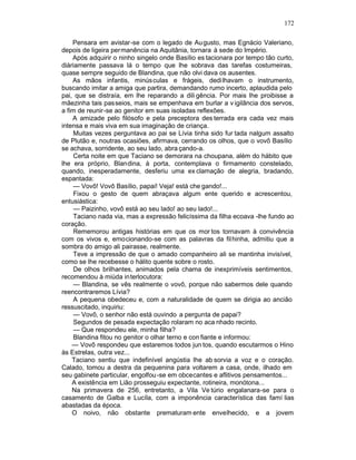 172

    Pensara em avistar-se com o legado de Au gusto, mas Egnácio Valeriano,
depois de ligeira permanência na Aquitânia, tornara à sede do Império.
    Após adquirir o ninho singelo onde Basílio es tacionara por tempo tão curto,
diàriamente passava lá o tempo que lhe sobrava das tarefas costumeiras,
quase sempre seguido de Blandina, que não olvi dava os ausentes.
    As mãos infantis, minúsculas e frágeis, dedilhavam o instrumento,
buscando imitar a amiga que partira, demandando rumo incerto, aplaudida pelo
pai, que se distraía, em lhe reparando a dili gência. Por mais lhe proibisse a
mãezinha tais passeios, mais se empenhava em burlar a v igilância dos servos,
a fim de reunir-se ao genitor em suas isoladas reflexões.
    A amizade pelo filósofo e pela preceptora des terrada era cada vez mais
intensa e mais viva em sua imaginação de criança.
     Muitas vezes perguntava ao pai se Lívia tinha sido fur tada nalgum assalto
de Plutão e, noutras ocasiões, afirmava, cerrando os olhos, que o vovô Basílio
se achava, sorridente, ao seu lado, abra çando-a.
     Certa noite em que Taciano se demorara na choupana, além do hábito que
lhe era próprio, Blandina, à porta, contemplava o firmamento constelado,
quando, inesperadamente, desferiu uma ex clamação de alegria, bradando,
espantada:
     — Vovô! Vovô Basílio, papai! Veja! está che gando!...
     Fixou o gesto de quem abraçava algum ente querido e acrescentou,
entusiástica:
     — Paizinho, vovô está ao seu lado! ao seu lado!...
     Taciano nada via, mas a expressão felicíssima da filha ecoava -lhe fundo ao
coração.
     Rememorou antigas histórias em que os mor tos tornavam à convivência
com os vivos e, emocionando-se com as palavras da filhinha, admitiu que a
sombra do amigo ali pairasse, realmente.
     Teve a impressão de que o amado companheiro ali se mantinha invisível,
como se lhe recebesse o hálito quente sobre o rosto.
     De olhos brilhantes, animados pela chama de inexprimíveis sentimentos,
recomendou à miúda in terlocutora:
     — Blandina, se vês realmente o vovô, porque não sabermos dele quando
reencontraremos Lívia?
     A pequena obedeceu e, com a naturalidade de quem se dirigia ao ancião
ressuscitado, inquiriu:
     — Vovô, o senhor não está ouvindo a pergunta de papai?
     Segundos de pesada expectação rolaram no aca nhado recinto.
     — Que respondeu ele, minha filha?
     Blandina fitou no genitor o olhar terno e con fiante e informou:
    — Vovô respondeu que estaremos todos jun tos, quando escutarmos o Hino
às Estrelas, outra vez...
    Taciano sentiu que indefinível angústia lhe ab sorvia a voz e o coração.
Calado, tomou a destra da pequenina para voltarem a casa, onde, ilhado em
seu gabinete particular, engolfou -se em obcecantes e aflitivos pensamentos...
    A existência em Lião prosseguiu expectante, rotineira, monótona...
    Na primavera de 256, entretanto, a Vila Ve túrio engalanara-se para o
casamento de Galba e Lucíla, com a imponência característica das famí lias
abastadas da época.
    O noivo, não obstante prematuram ente envelhecido, e a jovem
 