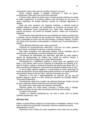 173

companheira, bela e fútil, pare ciam irradiar otimismo e ventura.
     Opílio, embora trôpego e fatigado, retribuindo a visita do genro,
acompanhara o filho para a ceri mônia dos esponsais.
     O retorno dele, depois de tantos anos, tro uxera grande interesse na capital
da Gália Lugdunense. O suntuoso palácio rural convertera -se, de novo, em
centro importante de intrigas políticas, através de noitadas fulgurantes e
alegres.
     Cada vez mais próspero nos negócios materiais, o velhinho institu ira
vultosas dádivas à pobreza, em homenagem ao consórcio da primeira neta.
Festas expressivas foram organizadas, por vários dias, destacando -se a
grande naumaquia, nos jardins da herdade, levada a efeito com inexcedível
esplendor.
     O encanecido sogro desd obrava-se em gentilezas por fazer-se amável com
o enteado, mas ao contrário do que sucedia com Helena, imperturbá vel e feliz
com a realização do sonho que lhe ator mentava a ambição materna, Taciano
não sabia como esconder a preocupação e a tristeza que lhe amarfanhavam o
espírito.
      É que Blandina definhava sem motivo justi ficado.
     Possuída de incompreensível melancolia, a me nina, por vezes, passava
horas e horas, na câmara de repouso, a pensar e pensar...
     Não valiam conselhos, nem pareceres médicos. Páli da, estiolada, dava a
idéia de viver, mentalmente, a enorme distância de si mesma.
     Compareceu às solenidades dos esponsais, agar rada ao braço paterno,
apesar da desaprovação de Helena que, diante do rostinho ossudo e
descolorido, não tinha coragem para f orçar determinações.
     Percebendo-lhe a debilidade orgânica e talvez para ser agradável aos
filhos, o avô Vetúrio, assim que os nubentes se ausentaram em direitura à ca -
pital do Império, propôs a mudança temporária da família para Baias (20), no
golfo maravilhoso de Neápolis, onde possuía confortável residência de re creio.
     O sul da Itália operava milagres e a ameni dade do clima restauraria as
forças da doentinha. As excursões pelas praias próximas e as visitas periódicas
que poderiam efetuar à ilha de Cápri , certo lhe renovariam as cores.
     Deixariam a vila sob a responsabilidade de Teó dulo, de vez que ele
também seguiria o genro e a filha. Sentia -se entediado do turbilhão citadino.
Tinha sede da Natureza...
     Entusiasmado, pediu que a viagem não sofresse delon gas. Estava convicto
de que a saúde da netinha reclamava provi dências imediatas.
     Em razão disso, nada surgiu que adiasse a rea lização.
     Garbosa galera em breve tempo conduzia a família para a estação
indicada, na época um dos mais concorridos centros ter mais da Itália.
     A viagem corria calma.
     Taciano e a filhinha rejubilavam -se, por toda a parte, com os painéis
sublimes da Natureza, mas

(20) Hoje. Baia.

Helena, invariàvelmente pródiga em complicações e inutilidades, rodeava -se de
todo um séquito de cama reiras, costureiras, cantores e bailarinos que lhe
afugentassem os ócios.
    Asseverava que a beleza da costa neapolitana outra coisa não era senão
 