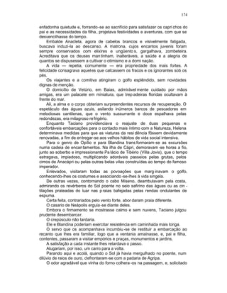 174

enfadonha quietude e, forrando -se ao sacrifício para satisfazer os capri chos do
pai e as necessidades da filha , projetava festividades e aventuras, com que se
desvencilhasse do tempo.
     Embalde Anacleta, agora de cabelos brancos e visivelmente fatigada,
buscava induzi-la ao descanso. A matrona, cujos encantos juvenis foram
sempre conservados com elixires e ungüento s, gargalhava, zombeteira.
Acreditava que os deuses man tinham, inalteráveis, a saúde e a alegria de
quantos se dispusessem a cultivar o otimismo e a domi nação.
     A vida — repetia, comumente — era propriedade dos mais fortes. A
felicidade consagrava aquel es que calcassem os fracos e os ignorantes sob os
pés.
     Os viajantes e a comitiva atingiram o golfo esplêndido, sem novidades
dignas de menção.
     O domicílio de Vetúrio, em Baias, admiràvel mente cuidado por mãos
amigas, era um palacete em miniatura, que trep adeiras floridas ocultavam à
frente do mar.
     Ali, a alma e o corpo obteriam surpreendentes recursos de recuperação. O
espetáculo das águas azuis, asilando inúmeros barcos de pescadores em
melodiosas cantilenas, que o vento sussurrante e doce espalhava pelas
redondezas, era milagroso re frigério.
     Enquanto Taciano providenciava o reajuste de duas pequenas e
confortáveis embarcações para o contacto mais íntimo com a Natureza, Helena
determinava medidas para que as viaturas da resi dência fôssem devidamente
renovadas, a fim de entregar-se aos velhos hábitos de vida social intensiva.
     Para o genro de Opílio e para Blandina trans formaram-se as excursões
numa cadeia de encantamentos. Na ilha de Cápri, demoravam -se horas a fio,
junto ao soberbo e impressionante Pa lácio de Tibério (Villa Jovis), que o tempo
estragava, impiedoso, multiplicando adoráveis passeios pelas grutas, pelos
cimos de Anacápri ou pelas outras belas vilas construídas ao tempo do famoso
imperador.
     Enlevados, visitaram todas as povoações que marg inavam o golfo,
conhecendo-lhes os costumes e associando -se-lhes à vida singela.
     De outras vezes, contornando o cabo Miseno, deambulavam pela costa,
admirando os revérberos do Sol poente no seio safirino das águas ou as cin -
tilações prateadas do luar nas p raias bafejadas pelas rendas ondulantes de
espuma.
     Certa feita, contrariados pelo vento forte, abor daram praia diferente.
     O casario de Neápolis erguia -se diante deles.
     Embora o firmamento se mostrasse calmo e sem nuvens, Taciano julgou
prudente desembarcar.
     O crepúsculo não tardaria.
     Ele e Blandina poderiam exercitar resistência em caminhada mais longa.
     O servo que os acompanhava incumbiu -se de restituir a embarcação ao
recanto que lhes era familiar, logo que a ventania amainasse, e, pai e filha,
contentes, passaram a visitar empórios e praças, monumentos e jardins.
     A satisfação a cada instante lhes retardava o passo.
     Alugariam, por isso, um carro para a volta.
     Parando aqui e acolá, quando o Sol já havia mergulhado no poente, num
dilúvio de raios de ouro, d efrontaram-se com a padaria de Agripa.
     O odor agradável que vinha do forno colhera -os na passagem, e, solicitado
 