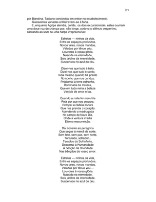 175

por Blandina, Taciano concordou em entrar no estabelecimento.
    Guloseimas variadas enfileiravam -se à farta.
    E, enquanto Agripa atendia, cortês, os dois excursionistas, estes ouviram
uma doce voz de criança que, não longe, cortava o silêncio vespertino,
cantando ao som de uma harpa irrepreensível:

                          Estrelas — ninhos da vida,
                         Entre os espaços profundos,
                         Novos lares, novos mundos,
                           Velados por tênue véu..
                           Louvores à vossa glória,
                           Nascida na eternidade,
                         Sois jardins da imensidade,
                          Suspensos no azul do céu.

                          Dizei-nos que tudo é belo,
                          Dizei-nos que tudo é santo,
                        Inda mesmo quando há pranto
                          No sonho que nos conduz.
                          Proclamai à terra estranha,
                             Dominada de tristeza,
                          Que em tudo reina a beleza
                            Vestida de amor e luz.

                          Quando a noite for mais fria
                           Pela dor que nos procura,
                            Rompei a cadeia escura
                          Que nos prenda o coração,
                           Acendendo a madrugada
                            No campo de Novo Dia,
                             Onde a ventura irradia
                              Eterna ressurreição.

                          Dai consolo ao peregrino
                         Que segue à mercê da sorte,
                        Sem teto, sem paz, sem norte,
                            Torturado, sofredor...
                           Templos do Sol Infinito,
                          Descerrai à Humanidade
                           Á bênção da Divindade
                        Nas bênçãos do vosso amor.

                          Estrelas — ninhos da vida,
                         Entre os espaços profundo s,
                         Novos lares, novos mundos,
                           Velados por tênue véu....
                           Louvores à vossa glória,
                            Nascida na eternidade,
                         Sois jardins da imensidade,
                          Suspensos no azul do céu.
 