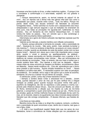 177

trouxesse uma fera oculta no tó rax, a soltar medonhos rugidos... E porque Lívia
o concitasse à conformação e à sere nidade, explodiu em voz gritante e
plangente:
     — Porque reencontrar-te, assim, no terrível instante do adeus? Ai de
mim!... Sou um réprobo sob a férrea mão dos gênios infer nais! Sou como a
tempestade que passa, uivando entre ruínas... Tudo me falhou. Porque me
prendi, deste modo, aos deuses sinistros? Da felicidade só encontrei
fumegantes restos... Tentei caminhar no mundo com o desassombro dos meus
antepassados e agir sem pre segundo o que as tradições me ensinaram de
mais puro, mas todas as provações me aguarda vam, ludibriando os meus
anseios... Sou um fantasma de mim mesmo! Desconheço -me!... A morte
rondou-me todos os passos... Sou um vencido que a vida constrange a
marchar entre os próprios ídolos quebrados!...
     Interrompeu-se o genro de Vetúrio sufocado nas lágrimas copiosas que lhe
corriam pela face.
     Valendo-se do intervalo, a doente interferiu com inflexão comovedora:
     — Taciano, porque alimentar a tormenta do coração, ante a serenidade da
vida?... Queixas-te do mundo... Não seria, porém, mais acertado la mentar a
nós mesmos ?... Como te renderes à blas fêmia, se possuís um corpo robusto?
porque a revolta, quando as atividades de cada dia podem contar com os teus
braços livres?... Aprendi com Jesus que a luta é tão importante para a nossa
alma, quanto o cinzel é precioso ao aperfeiçoamento da estátua!...
Antigamente, nossos escrúpulos em família compeliam -nos a guardar a fé a
distância de nossas conversações mais íntimas ... Meu pai recomendava-me
não te ofender as convicções... Hoje, no entanto, não sou mais a mulher que o
mundo poderia fazer feliz... Sou apenas a irmã que se despede... Alguns
meses antes de nosso encontro às margens do Ródano, encontráramos Jesus
em Massília... Nossa mente modificou -se... Com ele, aprendemos que o divino
amor preside à vida humana... Somos simples forasteiros na Terra!. -. Nosso
verdadeiro Lar brilha mais além... É necessário superar com valor os percalços
da existência... Em verdade, est ou cega e não ignoro que a morte se avizinha,
entretanto, há uma luz a clarear -me por dentro do coração... Cristo...
     O interlocutor, porém, cortou -lhe a frase hesitante e bradou:
     — Sempre a sombra desse Cristo a atravessar -me a estrada... Jovem
ainda, quando descobri o amor de meu pai foi para verificar -lhe a integral
rendição ao profeta judeu! quando busquei recu perar minha mãe para o
equilíbrio da inteligência, ela não se reportava a outra pessoa e morreu sus -
pirando pela influência desse intruso... Qua ndo procurei por Basílio, ao voltar
de Roma, lembrando-lhe a afeição que me impelia ao culto da me mória
paternal, o companheiro a quem amei tanto imolara -se por ele... Ponho-me ao
teu encalço, gasto as minhas melhores forças na reivindicação de teu carin ho,
mas, em te revendo, observo -te igualmente nas mãos invisíveis desse estranho
Salvador que não consigo compreender... Ó deuses infernais, que fizestes de
mim?...
     Lívia fizera-se mais pálida.
     Blandina tomou-lhe as mãos e ia dirigir-lhe a palavra, contudo, a enferma,
com a serenidade de quem encontrara a paz, dentro de si mesma, reer gueu a
voz e falou, triste:
     — É inútil a tua injustificável reação! Neste leito que me serve de cruz
libertadora, tornei à convivência de muitas afeições que me precederam na
 