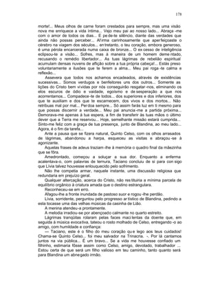 178

morte!... Meus olhos de carne foram crestados para sempre, mas uma visão
nova me enriquece a vida íntima... Vejo meu pai ao nosso lado... Abraça -me
com o amor de todos os dias... E pe de-te silêncio, diante das verdades que
ainda não possas perceber... Af irma carinhosamente que aper feiçoaste o
cérebro na viagem dos séculos... en tretanto, o teu coração, embora generoso,
é uma pérola encarcerada numa caixa de bronze... O ex cesso de inteligência
eclipsou-te a visão... Sofres, mas à maneira de um homem deme ntado,
recusando o remédio libertador... As tuas lágrimas de rebelião espiritual
acumulam densas nuvens de aflição sobre a tua própria cabeça!... Estás preso
voluntariamente a ilusões que te ferem a alma... Meu pai roga -te calma e
reflexão...
     Assevera que todos nos achamos encadeados, através de existências
sucessivas... Somos verdugos e benfeitores uns dos outros... Somente as
lições do Cristo bem vividas por nós conseguirão resgatar -nos, eliminando os
elos escuros de ódio e vaidade, egoísmo e de sesperação a que nos
acorrentamos... Compadece -te de todos... dos superiores e dos inferiores, dos
que te auxiliam e dos que te escarnecem, dos vivos e dos mortos... Não
retribuas mal por mal... Per doa sempre... Só assim farás luz em ti mesmo para
que possas discernir a verdade... Meu pai anuncia -me a partida próxima...
Demorava-me apenas à tua espera, a fim de transferir às tuas mãos o último
dever que a Terra me reservou... Hoje, semelhante missão estará cumprida...
Sinto-me feliz com a graça de tua presença, junto de Blandina, ao meu lado...
Agora, é o fim da tarefa...
     Ante a pausa que se fizera natural, Quinto Celso, com os olhos arrasados
de lágrimas, abandonou a harpa, esqueceu as visitas e abraçou -se à
agonizante.
     Aquelas frases de adeus traziam -lhe à memória o quadro final da mãezinha
que se fôra.
     Amedrontado, começou a soluçar a sua dor. Enquanto a enferma
acalentava-o, com palavras de ternura, Taciano concluiu de si para con sigo
que Lívia talvez houvesse enlouquecido pelo sofrimento.
     Não lhe competia armar, naquele instante, uma discussão religiosa que
redundaria em prejuízo geral.
     Qualquer altercação, acerca do Cristo, não res tituiria a mínima parcela de
equilíbrio orgânico à criatura amada que o destino estrangulara.
     Reconheceu-se em erro.
     Afagou-lhe a fronte inundada de pastoso suor e rogou -lhe perdão.
     Lívia, sorridente, perguntou pelo progresso ar tístico de Blandina, pedindo a
esta tocasse uma das velhas músicas da casinha de Lião.
     A menina atendeu-a prontamente.
     A melodia irradiou-se por abençoado calmante no quarto estreito.
     Lágrimas tranqüilas rolaram pelas faces maci lentas da doente que, em
seguida à música evoca tiva, tateou o rosto molhado de Celso, entregando -o ao
amigo, com humildade e confiança:
     — Taciano, este é o filho do meu coração qu e lego aos teus cuidados!
Chama-se Quinto Celso... foi meu salvador na Trinacria. -. Por lá cantamos
juntos na via pública... É um bravo... Se a vida me houvesse confiado um
filhinho, estimaria fôsse assim como Celso, amigo, devotado, trabalhador ...
Estou certa de que será um filho valioso em teu caminho, tanto quanto será
para Blandina um abne gado irmão.
 