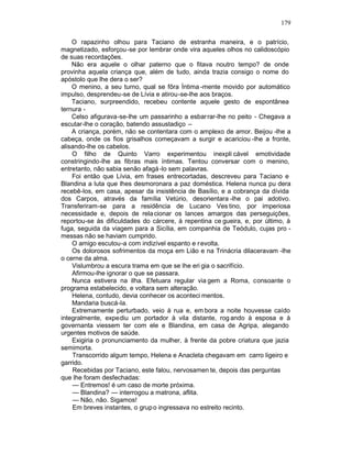 179

    O rapazinho olhou para Taciano de estranha maneira, e o patrício,
magnetizado, esforçou -se por lembrar onde vira aqueles olhos no calidoscópio
de suas recordações.
    Não era aquele o olhar paterno que o fitava noutro tempo? de onde
provinha aquela criança que, além de tudo, ainda trazia consigo o nome do
apóstolo que lhe dera o ser?
    O menino, a seu turno, qual se fôra Íntima -mente movido por automático
impulso, desprendeu-se de Lívia e atirou-se-lhe aos braços.
    Taciano, surpreendido, recebeu contente aquele gesto de espontânea
ternura -
    Celso afigurava-se-lhe um passarinho a esbar rar-lhe no peito - Chegava a
escutar-lhe o coração, batendo assustadiço –
    A criança, porém, não se contentara com o amplexo de amor. Beijou -lhe a
cabeça, onde os fios grisalhos começavam a surgir e acariciou -lhe a fronte,
alisando-lhe os cabelos.
    O filho de Quinto Varro experimentou inexpli cável emotividade
constringindo-lhe as fibras mais íntimas. Tentou conversar com o menino,
entretanto, não sabia senão afagá -lo sem palavras.
    Foi então que Lívia, em frases entrecortadas, descreveu para Taciano e
Blandina a luta que lhes desmoronara a paz doméstica. Helena nunca pu dera
recebê-los, em casa, apesar da insistência de Basílio, e a cobrança da dívida
dos Carpos, através da família Vetúrio, desorientara -lhe o pai adotivo.
Transferiram-se para a residência de Lucano Ves tino, por imperiosa
necessidade e, depois de rela cionar os lances amargos das perseguições,
reportou-se às dificuldades do cárcere, à repentina ce gueira, e, por último, à
fuga, seguida da viagem para a Sicília, em companhia de Teódulo, cujas pro -
messas não se haviam cumprido.
    O amigo escutou-a com indizível espanto e r evolta.
    Os dolorosos sofrimentos da moça em Lião e na Trinácria dilaceravam -lhe
o cerne da alma.
    Vislumbrou a escura trama em que se lhe eri gia o sacrifício.
    Afirmou-lhe ignorar o que se passara.
    Nunca estivera na ilha. Efetuara regular via gem a Roma, consoante o
programa estabelecido, e voltara sem alteração.
    Helena, contudo, devia conhecer os aconteci mentos.
    Mandaria buscá-la.
    Extremamente perturbado, veio à rua e, em bora a noite houvesse caído
integralmente, expediu um portador à vila distante, rog ando à esposa e à
governanta viessem ter com ele e Blandina, em casa de Agripa, alegando
urgentes motivos de saúde.
    Exigiria o pronunciamento da mulher, à frente da pobre criatura que jazia
semimorta.
    Transcorrido algum tempo, Helena e Anacleta chegavam em carro ligeiro e
garrido.
    Recebidas por Taciano, este falou, nervosamen te, depois das perguntas
que lhe foram desfechadas:
    — Entremos! é um caso de morte próxima.
    — Blandina? — interrogou a matrona, aflita.
    — Não, não. Sigamos!
    Em breves instantes, o grup o ingressava no estreito recinto.
 