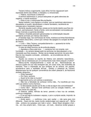 180

    Taciano indicou a agonizante, cujos olhos mor tos vagueavam sem
expressão dentro das órbitas, e interpelou -a, emocionado:
    — Helena, reconheces a enferma?
    A senhora estremeceu e, porque esboçasse um gesto silencioso de
negativa, o marido acentuou:
    — Esta é Lívia, a infortunada filha de Basílio.
    Nesse instante, Lúcio Agripa e a mulher, que se mantinham atenciosos e
desvelados no quarto, demandaram o interior doméstico, recolhendo as
crianças para o necessário repouso.
    Somente aquelas quatro almas, presas ao tre mendo destino que lhes era
comum, permaneceram, frente a frente, como se estivessem convocadas por
forças invisíveis a supremas decisões.
    Helena e Anacleta pareciam galvanizadas na contemplação daquele
semblante animado por intensa vida interior.
    A harpista cega, nas vizinhanças da morte, mostrava as linhas fisionômicas
de Emiliano Secundino, o amor que o tempo não apagara no coração da filha
de Vetúrio.
    — Lívia — falou Taciano, compadecidamen te —, apresento-te minha
esposa e nossa amiga Anacleta.
    O rosto da infeliz iluminou -se de profunda alegria.
    — Agradeço a Deus esta hora... — exclamou em voz ciciante, com
humildade — eu sempre desejei pedir às senhoras me desculpassem a ma
impressão que lhes causava... Muitas vez es desejei aproximar-me para dizer-
lhes do meu respeito e amizade... entretanto... as circunstâncias não me
favoreceram...
    Aquela voz ecoava no espírito de Helena com estranha ressonância...
Porque não se interessara por um conhecimento mais íntimo daquel a mulher?
    Alterou-se-lhe inexplicavelmente o modo de ser... Reminiscências de
obscura quadra de sua vida emergiam -lhe, em cores vivas, dos recônditos da
memória. Teve a impressão de que Emiliano ali se achava, em espírito,
acordando-a para a realidade terrível... Olvidou a presença de Taciano,
despreocupou-se de qualquer conveniência de ordem pessoal e, de fisionomia
ansiada, perguntou:
    — Onde nasceste?
    — Em Cipro, senhora.
    — Quem te foi mãe no mundo?
    A agonizante sorriu com esforço e esclareceu:
    — Não tive a felicidade de conhecer minha mãe... Fui recolhida por meu
velho pai adotivo numa charneca...
    — E desculparias aquela que te deu a vida se algum dia a encontrasses?
    — Como não?... Sempre rendi carinhoso cul to ao coração materno... em
minhas preces de cada dia...
    A matrona, pálida, trêmula de terror, perante a face nua da verdade,
continuou indagando:
    — E se tua mãe te roubasse o esposo, o pai e a própria saúde, impondo -te
o escárnio público?
    — Ainda assim... — confirmou Lívia, sem vacilar — não seria para mim
diferente... Quem de nós, neste mundo, poderá julgar com seguran ça?... Minha
mãe... embora me quisesse com todo o amor... talvez fôsse obrigada a ferir -
me... em meu próprio bem... Creio que... em tudo... devemos render graças a
 