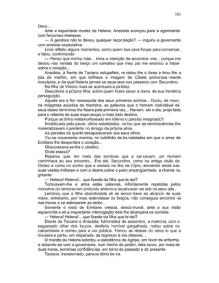 181

Deus...
     Ante a espantada mudez de Helena, Anacleta avançou para a agonizante
com fervoroso interesse.
     — A genitora não te deixou qualquer recor dação? — inquiriu a governanta
com ansiosa expectativa.
     Lívia refletiu alguns momentos, como quem bus cava forças para conversar,
e falou, confirmando:
     — Penso que minha mãe... tinha a intenção de encontrar -me... porque me
deixou nas rendas do berço um camafeu que meu pai me ensinou a trazer
sobre o coração...
     Anacleta, à frente de Taciano estupefato, re vistou-lhe o tórax e tirou-lhe a
jóia de marfim, em que brilhava a imagem de Cíbele primorosa -mente
insculpida, e da qual Helena jamais se sepa rava nos passeios com Secundino.
     Na filha de Vetúrio mais se acentuara a pa lidez.
     Descobrira a própria filha, sobre quem fizera pesar a clava de sua frenética
perseguição.
     Aquela era a flor ressequida dos seus primeiros sonhos... Ouviu, de novo,
na milagrosa acústica da memória, as palavras que o homem inolvidável de
seus ideais femininos lhe falara pela primeira vez... Haviam, ele e ela, proje tado
para o rebento de suas espe ranças o mais belo destino.
     Porque se tinha metamorfoseado em inferno o paraíso imaginado?
     Imobilizada pelo pavor, olhos estatelados, no tou que as reminiscências lhe
materializavam o pretérito no âmago da própria alma.
     As paredes do quarto desapareceram aos seus olhos.
     Viu-se novamente menina, no turbilhão de ba nalidades em que o amor de
Emiliano lhe despertara o coração...
     Obscurecera-se-lhe o cérebro.
     Onde estava?
     Reparou que, em meio das sombras que a cer cavam, um homem
caminhava ao seu encontro... Era ele, Secundino, como na antiga visão de
Orósio e como no sonho que a visitara na ilha de Cipro, envolvido ainda nas
suas vestes militares e com a destra sobre o peito ensangüentado, a chamá -la,
gritante:
     — Helena! Helena!... que fizeste da filha que te dei?
     Torturavam-lhe a alma estas palavras, infini tamente repetidas pelos
monstros do remorso em profundo abismo a escancarar -se sob os seus pés..
     Lembrou que a filha abandonada ali se encon trava ao alcance de suas
mãos, entretanto, por mais estendesse os braços, não conseguia encontrá -la
nas trevas a se adensarem ao redor...
     Somente o rosto de Emiliano crescia, desco munal, ante a sua visão
espavorida e só a inquie tante interrogação dele lhe alcançava os ouvidos:
     — Helena! Helena!... que fizeste da filha que te dei?
     Diante de Taciano e Anacleta, fulminados de assombro, a matrona, com o
esgazeado olhar dos loucos, desferiu horrível gargalhada, rodou sobre os
calcanhares e correu para a via pública. Tomou as rédeas do veícu lo que a
trouxera e partiu, em disparada, de regresso à vila distante...
     O marido de Helena solicitou a assistência de Agripa, em favor da enferma,
e isolando-se com a governanta, num trecho do jardim, dela ouviu, por mais de
duas horas, sombrias confidênc ias, em torno do passado e do presente.
     Taciano, transtornado, parecia ébrio de ira.
 