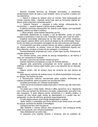 182

     Quando Anacleta terminou as amargas reve lações, o interlocutor,
compenetrado assim de toda a cruel verdade, cerrou os punhos e bradou em
voz estentórica:
     — Helena é indigna de respirar entre os mor tais. Será estrangulada por
minhas próprias mãos... Descerá, ainda hoje, para as horrendas regiões tar -
táreas, onde curtirá bem merecidas penas!...
     — Taciano! Taciano! — soluçava a velha amiga, entravando-lhe os
movimentos —. espera! espera! o tempo ajuda a reflexão!...
     O patrício procurava desvencilhar -se, quando Lúcio Agripa, com expressão
fatigada, abeirou-se deles e notificou:
     — Meus amigos, nossa doente descansou por fim.
     Alanceado duplamente no coração, o pai de Blandina correu ao quarto
simples e contemplou o rosto de Lívia, macerado e lívido, sob o halo da morte.
     Angelical serenidade estampara -se na face dela. Um sorriso misterioso,
que ninguém saberia definir como sendo de alegria ou de conformação, fixara -
se-lhe nos lábios por derradeira mensagem de sua vida curta aos que ficavam.
     O companheiro que tanto a amara inclinou -se sobre o cadáver, pranteando
por alguns momentos; no entanto, como se fôsse sübitamente erguido por
força estranha, começou a bramir de dor selvagem e a imprecar.
     Convenientemente amparado por Lúcio, a este rogou auxílio. Precisava de
urgente acesso ao lar.
     Em minutos breves, uma carreta de serviço transportava -o, de retorno a
casa, em companhia de Anacleta.
     Em todo o percurso não haviam trocado pa lavra.
     Clarões matutinos principiavam a surgir em formoso dilúculo...
     Seguido pela governanta, preocupada em evi tar qualquer atitude de
violência, o patrício chamou pela mulher com a voz clamante de um alienado
mental.
     Helena, porém, não se achava como de co stume em sua câmara de
repouso.
     Após alguns instantes de ansiosa busca, foi afinal surpreendida numa poça
de sangue, nos banhos da casa.
     A desventurada matrona, transtornada pelos quadros terrificantes da
culposa consciência, abrira os pulsos com as próp rias mãos.
     Anacleta prorrompeu em ruidosas exclamações.
     Todos os servos acorreram pressurosos para o socorro que não mais tinha
razão de ser.
     Foi então que o velho Opílio, trêmulo e aflito, aproximou -se e, deparando
com a filha que sempre lhe dominara o co ração, cadaverizada, quis gritar mas
não conseguiu. O peito afigurou -se-lhe comprimido e o cérebro estalou, à
maneira de uma harpa cujas cordas se rebentassem, e o ancião caiu de -
samparado, no piso de mármore, gemendo angus tiosamente.
     A noite trágica passou qual furacão desapie dado e ululante.
     Opílio Vetúrio, o potentado que Roma admira ra por tantos anos, em razão
do choque, acamara-se abatido e hemiplégico.
     Extinguira-se-lhe o dom da palavra.
     Não obstante o imenso esforço para recupe rá-lo, não conseguia senão
emitir sons guturais, com simiesca expressão.
     Dias desdobraram-se sobre dias...
     E, enquanto uma soberba trirreme o conduzia, sob os cuidados de
 