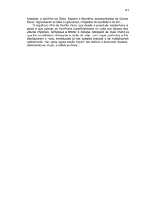 183

Anacleta, a caminho de Óstia, Taciano e Blandina, acompanhados de Quinto
Celso, regressavam à Gália Lu gdunense, chagados de saudade e de dor...
     O orgulhoso filho de Quinto Varro, que desde a juventude desdenhava a
plebe e que apenas se humilhava superficialmente no culto aos deuses das
vitórias imperiais, começava a dobrar a cabeça. Abraçado às duas crianç as
que lhe constituiriam doravante a razão de viver, com rugas profundas a lhe
desfigurarem o rosto, emoldurado já nos ca belos brancos a se multiplicarem
celeremente, não sabia agora senão inquirir em silêncio o horizonte distante,
demorando-se, mudo, a refletir e chorar...
 