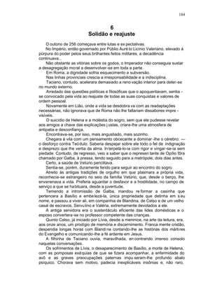184


                                    6
                            Solidão e reajuste
    O outono de 256 começava entre lutas e ex pectativas.
    No Império, então governado por Públio Auré lo Licínio Valeriano, elevado à
púrpura do poder pelos seus brilhantes feitos militares, a decadência
continuava...
    Não obstante as vitórias sobre os godos, o Imperador não conseguia sustar
a desagregação moral a desenvolver-se em toda a parte.
     Em Roma, a dignidade sofria esquecimento e subversão.
     Nas linhas provinciais crescia a irresponsabilidade e a indisciplina.
     Taciano, contudo, acelerara demasiado a reno vação interior para deter-se
no mundo externo.
     Arredado das questões políticas e filosóficas que o apoquentavam, sentia -
se convocado pela vida ao reajuste de todas as suas conquistas e valores de
ordem pessoal.
     Novamente em Lião, onde a vida se desdobra va com as readaptações
necessárias, não ignorava que de Roma não lhe faltariam dissabores impre -
visíveis.
     O suicídio de Helena e a moléstia do sogro, sem que ele pudesse revelar
aos amigos a chave das explicações j ustas, criara-lhe uma atmosfera de
antipatia e desconfiança.
     Encontrava-se, por isso, mais angustiado, mais sozinho.
    Chegara à vila com um pensamento obcecante a dominar -lhe o cérebro: —
o desforço contra Teódulo. Saberia despejar sobre ele todo o fel de indignação
e desprezo que lhe vertia da alma. In terpelá-lo-ia com rigor e vingar-se-ia sem
piedade. Contudo, de regresso, veio a saber que o represen tante de Opílio fôra
chamado por Galba, à pressa, tendo seguido para a metrópole, dois dias antes.
    Certo, a saúde de Vetúrio periclitava.
    Sentia-se, porém, duramente ferido para seguir ao encontro do sogro.
    Atreito às antigas tradições de orgulho em que plasmara a própria vida,
reconhecia-se estrangeiro no seio da família Vetúrio, que, desde o berço, lhe
envenenava a vida. Preferia aguardar o desfavor e a hostilidade, no campo de
serviço a que se habituara, desde a juventude.
    Temendo a intromissão de Galba, mandou re formar a casinha que
pertencera a Basílio e embe lezá-la, única propriedade que detinha em s eu
nome, e passou a viver ali, em companhia de Blandina, de Celso e de um velho
casal de escravos, Servu lino e Valéria, extremamente devotados a ele.
    A antiga servidora era o sustentáculo eficiente das lides domésticas e o
esposo convertera-se no professor competente das crianças.
    Quinto Celso, já iniciado por Lívia, desde a meninice, na arte da leitura, era,
aos onze anos, um prodígio de memória e discernimento. Franca mente cristão,
despendia longas horas com Blandi na contando-lhe as histórias dos márti res
do Evangelho e comunicando-lhe a fé ardente em Jesus.
    A filhinha de Taciano ouvia, maravilhada, en contrando imenso consolo
naquelas conversações.
    Os sofrimentos de Lívia, o desaparecimento de Basílio, a morte de Helena,
com as pomposas exéquias de que se fizera acompanhar, a enfermidade do
avô e as graves preocupações paternas impu seram-lhe profundo abalo
psíquico. Chorava sem motivo, padecia inexplicáveis insônias e, não raro,
 