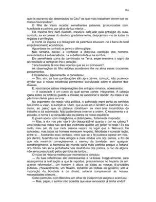 186

que os escravos são deserdados do Céu? os que mais trabalham devem ser os
menos favorecidos?
     O filho de Varro recebia semelhantes palavras, pronunciadas com
humildade e carinho, por jat os de luz interior...
     Ele mesmo fôra bem nascido, crescera bafe jado pelo prestígio do ouro,
contudo, as surpresas do destino, gradativamente, despojavam -no de todas as
regalias e privilégios.
     A morte da esposa e o desagrado da parentela situavam -no à beira de total
empobrecimento econômico.
     Aguardava do cunhado e genro o último golpe.
     Não tardaria, talvez, a conhecer a dolorosa condição dos homens
sentenciados à subserviência, na subalternidade e na sombra.
     Em semelhante curva da caminhada na Terra, exper imentava o sopro da
adversidade a enregelar-lhe o coração.
     Teria bastante fé nos dias incertos que se avi zinhavam?
     As observações do filho adotivo acordavam -lhe na alma esses cruciantes
pensamentos.
     Empalideceu, ligeiramente, e considerou:
     — Sim, sim, as tuas ponderações são apre ciáveis, contudo, não podemos
olvidar que a nossa existência permanece estruturada sobre o alicerce das
classes.
     E, recordando sábias interpretações dos anti gos romanos, acrescentou:
     — A sociedade é um corpo do qual somos partes integrantes. A cabeça
içada sobre os ombros guarda a missão de raciocinar e decidir. As mãos e os
pés foram feitos para servi -la.
     No organismo de nossa vida política, o patriciado repre senta os sentidos
tais como a visão, a audição e o tato, que auxili am o cérebro a examinar e dis -
cernir, ao passo que os plebeus constituem os mem bros incumbidos do
trabalho e da submissão. Não poderíamos inverter a ordem. O nascimento e a
posição, o nome e a conquista são os pilares de nosso equilíbrio.
     O jovem sorriu, com inteligência, e obtempe rou, fortemente inspirado:
     — Mas, a dor nos pés não é tão desagradável quanto a dor na cabeça?
uma ferida nas mãos não será tão incômoda quanto um golpe no rosto? Es tou
certo, meu pai, de que cada pessoa respira no lugar que a Natureza lhe
concedeu, mas todos os homens merecem respeito, felicidade e conside ração,
entre si. .. Aceitando essa verdade, creio que se a fé pudesse operar em nós,
por dentro, fazendo-nos mais amigos e mais irmãos uns dos ou tros, a fim de
que nós mesmos começássemos o serviço da bondade, sem qualquer
constrangimento, a harmonia do mundo seria mais perfeita porque a fortuna
dos felizes não seria perturbada pela desfortuna dos pobres, o riso de alguns
não seria prejudicado pelos gemidos de tantos...
     O viúvo de Helena meditou por momentos e concluiu:
     — As tuas referências são interessantes e va liosas. Inegàvelmente, para
alcançarmos a realização a que te reportas, precisaríamos no Império de um
grande reformador... um homem à altura de todas as nossas di gnidades
públicas. Provavelmente, um filósofo, tomando as rédeas do governo, sob a
inspiração da bondade e do direito, saberia compreender as nossas
necessidades comuns...
     Celso permutou com Blandina um olhar de inexprimível alegria e acentuou:
     — Mas, papai, o senhor não acredita que esse renovador já tenha vindo?
 