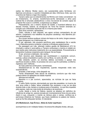 189

sadias da infância. Muitas veze s, era surpreendida pelos familiares, em
lágrimas convulsivas, e, quando in terpelada por eles, informava, triste, que vira
a sombra de Helena a rogar -lhe orações.
     Taciano sabia que os entendimentos da filhinha com Celso converteram -na
ao Cristianismo, no entanto, transformara-se-lhe demasiado a alma para
subtrair-lhe à torturada adolescência o único ma nancial de consolo capaz de
propiciar-lhe a paz e o conforto, a esperança e a alegria.
     Pessoalmente, era o mesmo devoto de Cíbele, o invariável defensor do s
deuses imortais, todavia, as amarguras da Terra lhe haviam ensinado ao
coração que a felicidade espiritual não é a mesma para todos.
     Dois anos correram, apressados...
     Celso, robusto e bem disposto, era agora va lioso companheiro do pai
adotivo, cooperando nos trabalhos da pequena cavalariça, mas Blandina pio -
rara sensivelmente.
     Se a jovem tentava qualquer número de harpa ou de canto, longos acessos
de tosse obrigavam-na a interromper-se.
     O pai, agoniado, não poupava sacrifícios para restabelecer -lhe a saúde,
mas a Natureza parecia condenar a doente a infindáveis padecimentos.
     De passagem por Lião, afamado médico gaulês de Mediolanum (21) foi
chamado a opinar e acon selhou a Taciano conduzisse a menina à cidade em
que residia para meticuloso tratamento de s ua especialidade. Provavelmente a
temporária mudança cooperaria para reerguer -lhe as forças.
     O pai, amoroso e dedicado, não vacilou.
     Sem recursos para despesas que exorbitassem o orçamento comum,
contraiu vultoso empréstimo e partiu com os filhos, no verã o de 259.
     Não obstante, porém, os enormes débitos con traídos e apesar dos
sacrifícios levados a efeito, no processo de cura a que foi submetida, a enferma
regressou sem melhoras.
     As lutas paternas continuaram, tormentosas.
     Desdobravam-se os dias inquietantes, quando inesperada visita veio
surpreendê-los.
     Anacleta, a leal amiga, vinha despedir -se.
     Tendo ultrapassado meio século de existência, concluíra que não mais
poderia tolerar as agitações da cidade imperial.
     Afirmava-se exausta.
     Blandina e o pai ouviram, apavorados, as notícias de que se fazia
portadora.
     O velho Opílio morrera, atormentado por gran des pesadelos, no inverno de
dois anos antes e Galba, talvez entediado dos excessos a que se ren dera
durante toda a vida, tentara a mudança para a Campânia , no que fôra impedido
pela esposa, cada vez mais ávida de emoções e de aventuras...
     Lucila, desde a morte de Helena, quando se afastara em definitivo da
influência do antigo lar, parecia tomada por incompreensível fome de pra zeres.
Assim é que, enquanto o marido se retirava para o campo, confiava -se à
perniciosa influência de Teódulo, que fixara residência no palácio de Vetúrio,
qual se lhe fôra afeiçoado familiar, O intendente

(21) Mediolanum, hoje Évreux. (Nota do Autor espiritual.)

acompanhava-a em múltiplas festas e favorecia-lhe afeições ilícitas, até que,
 
