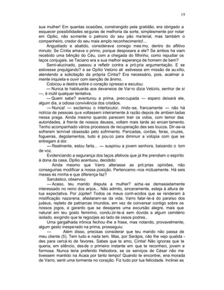 19

sua mulher! Em quantas ocasiões, constrangido pela gratidão, era obrigado a
esquecer possibilidades se guras de melhoria da sorte, simplesmente por notar
em Opilio, não somente o patrono do seu pão ma terial, mas também o
companheiro, credor do seu mais amplo reconhecimento!...
     Angustiado e abatido, considerava consigo mes mo, dentro do aflitivo
minuto: Se Cíntia amava o primo, porque desposara a ele? Se ambos ha viam
recebido uma bênção do Céu, com a chegada do filhinho, como repudiar os
laços conjugais, se Taciano era a sua melhor esperança de homem de bem?
     Semi-alucinado, passou a refletir contra a pró pria argumentação. E se
estivesse prejulgando? e se Opílio Vetúrio ali estivesse em missão de au xílio,
atendendo a solicitação da própria Cíntia? Era necessário, pois, acalmar a
mente inquieta e ouvir com isenção de ânimo.
     Colocou a destra sobre o coração opresso e escutou:
     — Nunca te habituarás aos devaneios de Var ro dizia Vetúrio, senhor de si
—, é inútil qualquer tentativa.
     — Quem sabe? aventurou a prima, preo cupada — espero deixará ele,
algum dia, a odiosa convivência dos cristãos.
     — Nunca! — exclamou o interlocutor, rindo -se, francamente — não há
notícia de pessoas que voltassem inteiramente à razão depois de ambien tadas
nessa praga. Ainda mesmo quando parecem trair os votos, com temor das
autoridades, à frente de nossos deuses, voltam mais tarde ao encan tamento.
Tenho acompanhado vários processos de recuperação des ses loucos. Dir-se-ia
sofrerem temível obsessão pelo sofrimento. Pancadas, cordas, feras, cruzes,
fogueiras, degolamentos, tudo é pou co para diminuir a volúpia com que se
entregam à dor.
     — Realmente, estou farta... — suspirou a jovem senhora, baixando o tom
de voz.
     Evidenciando a segurança dos laços afetivos que já lhe prendiam o espírito
à dona da casa, Opílio acentuou, decidido:
        Ainda mesmo que Varro alterasse as pró prias opiniões, não
conseguirias modificar a nossa posição. Pertencemo -nos mütuamente. Há seis
meses és minha e que diferença faz?
     Sarcástico, observou:
     — Acaso, teu marido disputa a mulher? acha -se demasiadamente
interessado no reino dos anjos... Não admito, sinceramente, esteja à altura de
tua expectativa. Por Júpiter! Todos os meus conh ecidos que se renderam à
mistificação nazarena, afastaram-se da vida. Varro falar-te-á do paraíso dos
judeus, repleto de patriarcas imundos, em vez de conversar contigo sobre os
nossos jogos, e garanto que se desejares uma excursão alegre, mais que
natural em teu gosto feminino, condu zir-te-á sem dúvida a algum cemitério
isolado, exigindo que te regozijes ao lado de ossos podres..
     Uma gargalhada irônica fechou -lhe a frase, mas notando, provavelmente,
algum gesto inesperado na prima, prosseguiu:
     —        Além disso, precisas considerar que teu marido não passa de
meu cliente (5). Tem tudo e nada tem. Mas, por Serápis, não lhe vejo qualida -
des para cercá-lo de favores. Sabes que te amo, Cíntia! Não ignoras que te
queria, em silêncio, des de o primeiro instante em que te reconheci, jovem e
formosa. Nunca teria preferido Heliodora, se os serviços de César não me
tivessem mantido na Acaia por tanto tempo! Quando te encontrei, ena morada
de Varro, senti uma tormenta no coração. Fiz tudo por tua felicidade. Inclinei as
 