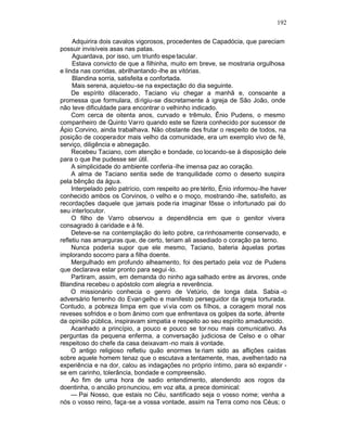 192

     Adquirira dois cavalos vigorosos, procedentes de Capadócia, que pareciam
possuir invisíveis asas nas patas.
     Aguardava, por isso, um triunfo espe tacular.
     Estava convicto de que a filhinha, muito em breve, se mostraria orgulhosa
e linda nas corridas, abrilhantando -lhe as vitórias.
     Blandina sorria, satisfeita e confortada.
     Mais serena, aquietou-se na expectação do dia seguinte.
     De espírito dilacerado, Taciano viu chegar a manhã e, consoante a
promessa que formulara, di rigiu-se discretamente à igreja de São João, onde
não teve dificuldade para encontrar o velhinho indicado.
     Com cerca de oitenta anos, curvado e trêmulo, Ênio Pudens, o mesmo
companheiro de Quinto Varro quando este se fizera conhecido por sucessor de
Ápio Corvino, ainda trabalhava. Não obstante des frutar o respeito de todos, na
posição de cooperador mais velho da comunidade, era um exemplo vivo de fé,
serviço, diligência e abnegação.
     Recebeu Taciano, com atenção e bondade, co locando-se à disposição dele
para o que lhe pudesse ser útil.
     A simplicidade do ambiente conferia -lhe imensa paz ao coração.
     A alma de Taciano sentia sede de tranquilidade como o deserto suspira
pela bênção da água.
     Interpelado pelo patrício, com respeito ao pre térito, Ênio informou-lhe haver
conhecido ambos os Corvinos, o velho e o moço, mostrando -lhe, satisfeito, as
recordações daquele que jamais pode ria imaginar fôsse o infortunado pai do
seu interlocutor.
     O filho de Varro observou a dependência em que o genitor vivera
consagrado à caridade e à fé.
     Deteve-se na contemplação do leito pobre, ca rinhosamente conservado, e
refletiu nas amarguras que, de certo, teriam ali assediado o coração pa terno.
     Nunca poderia supor que ele mesmo, Taciano, bateria àquelas portas
implorando socorro para a filha doente.
     Mergulhado em profundo alheamento, foi des pertado pela voz de Pudens
que declarava estar pronto para segui -lo.
     Partiram, assim, em demanda do ninho aga salhado entre as árvores, onde
Blandina recebeu o apóstolo com alegria e reverência.
     O missionário conhecia o genro de Vetúrio, de longa data. Sabia -o
adversário ferrenho do Evan gelho e manifesto perseguidor da igreja torturada.
Contudo, a pobreza limpa em que vi via com os filhos, a coragem moral nos
reveses sofridos e o bom ânimo com que enfrentava os golpes da sorte, àfrente
da opinião pública, inspiravam simpatia e respeito ao seu espírito amadurecido.
     Acanhado a princípio, a pouco e pouco se tor nou mais comunicativo. As
perguntas da pequena enferma, a conversação judiciosa de Celso e o olhar
respeitoso do chefe da casa deixavam -no mais à vontade.
     O antigo religioso refletiu quão enormes te riam sido as aflições caídas
sobre aquele homem tenaz que o escutava a tentamente, mas, avelhen tado na
experiência e na dor, calou as indagações no próprio íntimo, para só expandir -
se em carinho, tolerância, bondade e compreensão.
     Ao fim de uma hora de sadio entendimento, atendendo aos rogos da
doentinha, o ancião pro nunciou, em voz alta, a prece dominical:
     — Pai Nosso, que estais no Céu, santificado seja o vosso nome; venha a
nós o vosso reino, faça-se a vossa vontade, assim na Terra como nos Céus; o
 