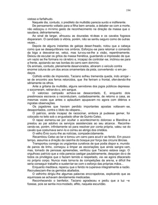 194

vistoso e farfalhudo.
    Naquele dia, contudo, o predileto da multidão parecia surdo e indiferente.
    De pensamento voltado para a filha bem -amada, a debater-se com a morte,
não esboçou o mínimo gesto de reconhecimento na direção da massa que o
saudava, delirantemente...
    Ao sinal de largar, afrouxou as douradas ré deas e os cavalos fogosos
dispararam. O candidato à vitória, porém, não se sentiu seguro como de outras
vezes...
    Depois de alguns instantes de galope desen freado, notou que a cabeça
como que se desequilibrara nos ombros. Esforçou -se para retomar o comando
da biga a desvairar-se, veloz, mas turvou-se-lhe a visão, repentinamente.
Deixou de escutar os gritos da massa frenética, guardando a impressão de que
um vazio se lhe formara no cé rebro e, incapaz de controlar -se, inclinou-se para
a frente, apoiando-se nas bordas do carro sem domínio.
Os animais, contudo, plenamente desarvorados, atiraram o veículo contra
enorme coluna de um dos arcos ornamentais da pista, convertendo -o em pe-
daços.
     Colhido então de imprevisto, Taciano sofreu tremenda queda, indo arrojar -
se de encontro aos ferros retorcidos, que lhe feriram o frontal, ofen dendo-lhe
sêriamente os olhos.
     Ante a gritaria da multidão, alguns servidores dos jogos públicos depressa
o socorreram, retirando-o, em sangue.
     O valoroso campeão achava -se desacordado. E, enquanto dois
prestimosos escravos o r econduziam, cuidadosamente, de retorno a casa, as
mesmas vozes que antes o aplaudiam apupavam -no agora com ditérios e
ingratas observações.
     Os jogadores que haviam perdido importantes apostas voltavam -se,
desapontados, contra o ídolo da véspera...
     O patrício, ainda incapaz de raciocinar, embora já pudesse gemer, foi
colocado no leito sob o an gustiado olhar de Quinto Celso.
     O rapaz esmerou-se por ocultar o acontecimen to doloroso a Blandina e
prestou ao pai adotivo os serviços assistenciais ao seu alcance . Reconhe-
cendo-se, porém, infinitamente só para resolver por conta própria, valeu -se do
cavalo que costumava servi -lo e correu ao abrigo dos cristãos.
     O velho Ênio ouviu-lhe as notícias, compade cidamente.
     Recambiou Celso ao lar e tomou um carro para acud ir ao ferido. Em pouco
tempo, assumia a direção da casinha do bosque por força das circuns tâncias.
     Transportou consigo os ungüentos curativos de que podia dispor e, munido
de panos de linho, começou a limpar as escoriações que ainda sangra vam,
mas, tomado de penosas apreensões, verificou que Taciano estava cego. O
orgulhoso patrício que a vida parecia castigar paulatinamente, despojan do-o de
todos os privilégios que o faziam temido e respeitado, via -se agora dilacerado
no próprio corpo. Nunca mais torna ria às competições da are na, e difícil lhe
seria conseguir trabalho e susten tar-se com o esforço das próprias mãos...
     Enquanto meditava, reparou que o ferido re cuperava integralmente a razão.
Recrudesciam-lhe os gemidos abafados.
     O velhinho dirigiu-lhe algumas palavras encorajadoras, explicando que as
equimoses se achavam devidamente medicadas.
     Reconhecendo o benfeitor, Taciano agradeceu e pediu que a luz ~e
fizesse, pois se sentia inco modado, aflito, naquela escuridão.
 