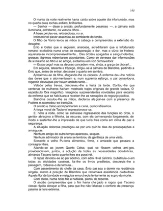 195

     O manto da noite realmente havia caído sobre aquele dia infortunado, mas
no quarto duas tochas ardiam, brilhantes.
     — Senhor — disse o ancião, profundamente pesaroso —, a câmara está
iluminada, entretanto, os vossos olhos...
     A frase perdeu-se, reticenciosa, no ar.
     Indescritível pavor assomou ao semblante do ferido.
     O filho de Varro levou as mãos à cabeça e compreendeu a extensão do
desastre.
     Ênio e Celso que o seguiam, ansiosos, acredi taram que o infortunado
romano explodiria numa crise de exasperação e dor, mas o viúvo de Helena
aquietara-se incompreensivelmente... Das órbitas apagadas e sanguinolentas,
grossas lágrimas reben taram abundantes. Como se devesse dar informa ções
de si mesmo ao filho e ao amigo, exclamou em voz comovedora:
     — Estou cego! mas os deuses concedem -me, ainda, a graça de chorar!...
     Em seguida, tateante e trôpego, dirigiu -se à câmara de Blandina, pedindo a
Ênio que, antes de entrar, deixasse o quarto em sombra.
     Aproximou-se da filha, afagando-lhe os cabelos. A enferma deu -lhe notícia
das dores que a atormentavam e, num supremo esforço, o pai conso lou-a,
rogando desculpas por haver tardado tanto...
     Velado pelas trevas, descreveu -lhe a festa da tarde. Contou -lhe que
centenas de mulheres haviam mostrado trajes originais de grande beleza, O
espetáculo fôra magnífico. Im aginou surpreendentes novidades para encanto
da enferma que se habi tuara a receber-lhe as narrações do regozijo público.
     Blandina osculou-lhe as mãos, declarou ale grar-se com a presença de
Pudens e acomodou-se tranqüila.
     O ancião e Celso acompanharam a c ena, comovidíssimos.
     A força moral de Taciano impressionava -os.
     E, noite a noite, como se estivesse regressando das funções no circo, o
genitor abraçava a filhinha, às escuras, com ela conversando longamente, de
modo a sustentar-lhe a impressão de que tud o lhes corria em clima de paz e
segurança.
     A situação dolorosa prolongou -se por uns quinze dias de preocupações e
amarguras.
     Nenhum amigo de outro tempo apareceu, se quer.
     Nenhum admirador da arena se lembrou da gentileza de uma visita.
     Somente o velho Pudens alimentou, firme, a amizade que passara a
consagrar-lhes.
     Aliando-se ao jovem Quinto Celso, qual se fôssem velhos ami gos,
providenciavam, juntos, a solução de todas as necessidades domésticas,
aliviando Taciano tanto quanto lhes era possível.
     O rapaz devotou-se ao pai adotivo, com admi rável carinho. Substituía-o em
todas as atividades caseiras, lia -lhe os livros prediletos, descrevia -lhe a
paisagem, rodeava-o de ternura...
     Com assentimento do chefe da casa, Ênio pas sou a dormir na residência
singela, atento à posição de Blandina que reclamava assistência cuida dosa.
Aquela flor de bondade e meiguice emurchecia lentamente ao sopro da morte.
     Com efeito, numa noite fria e nublada, piorou de repente.
     O ancião compreendeu que o fim havia che gado e rogou que Taciano
viesse rápido abraçar a filha, para que lhe não faltasse o conforto da presença
paterna à hora extrema.
 