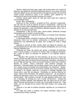 196

     Taciano, depois que ficara cego, julgou não so freria tanto com a perda de
Blandina, cuja afeição lhe constituía inapreciável tesouro. E pe nsava: não seria
mais justo alegrar-se por vê-la exonerada do encargo de suportar -lhe as provas
rudes? porque conservá-la presa a um inválido? como rejubilar -se, na
expectativa de senti-la escravizada à pobreza e à miséria?
     Contudo, aquele apelo, dentro da noite alta, tivera sobre ele o efeito de
uma punhalada mortal.
     Acudiu, aflito, cambaleante...
     Sentou-se no leito humilde e, auxiliado por Ênio, acariciou a agonizante,
que não mais lhe ouvia as palavras de amor e chamamento... Aper tou-a de
encontro ao peito, qual se desejasse prendê -la ao próprio corpo, mas, como se
apenas lhe esperasse o calor reconfortante, Blandina repousou, enfim, com a
placidez de um anjo que adormece.
     Desesperado, o filho de Varro gritou, descon solado, desferindo amargas
lamentações que se perdiam no seio da noite...
     No dia seguinte, sob o patrocínio de Pudens, os funerais foram efetuados
como a jovem desejara.
     O infortunado genitor, apoiando -se agora no filho adotivo, não obstante em
desacordo íntimo com os cristãos, acompanhou o s despojos da jovem e
permaneceu nas dependências da igreja, sem co ragem de voltar à antiga
casinha.
     Agarrado à memória da filha, mandou fazer uma lápide de mármore, da
qual se destacavam em alto relevo dois corações entrelaçados, com a for mosa
inscrição: Blandina Vive.
     Amparado por Celso, ele mesmo quis ajudar a colocação da lembrança
sobre o túmulo singelo e, ao término do serviço, tateou a legenda expressiva,
fez o gesto de quem se abraçava ao sepulcro e, em seguida, suplicou,
ajoelhado:
     — Blandina, filha querida! de onde estiveres, sê de novo a minha luz!
Estrela, acende teus raios para que eu possa caminhar! Estou só na Terra! Se
outra vida existe, além da campa fria que te guar da, implacável, compadece -te
de mim! Não permitas que a treva me envolva ! Muitos vi partir para o estranho
labirinto da morte!... Nunca, entre tanto, senti tamanha sensação de
abandono!... Filha abençoada, não me deixes, jamais! Livra -me do mal! Ensina-
me a resistir contra os monstros da inconformação e do desânimo!... Mostra -
me a bendita claridade da fé! Se erros tenho cometido sob a escura inspiração
da vaidade e do orgulho, ajuda -me a encontrar a verdade! Adotaste uma
crença para a qual não me preparei... Escolheste um caminho diferente do
nosso, todavia, filha inol vidável, não poderias enganar -te!... Se encontraste o
Mestre que esperavas, renova -me o coração para que me coloque também ao
encontro dele!... Não conheço os deuses, em cuja existência ainda creio, mas
tive a felicidade de conhecer -te e em ti confio infinitament e!... Ampara-me!
Soergue minhalma abatida! Volta Blandina! Não vês agora que teu pai está
cego? Enquanto permanecias no mundo, tive a presunção de guiar -te!... Hoje,
porém, sou um mendigo de teu arrimo! Filha bem -amada, vive comigo para
sempre!...
     Calou-se a voz dele na estreita necrópole, aba fada por um temporal de
lágrimas...
     Foi então que Celso o recolheu nos braços amorosos, beijou -o com
indizível carinho e falou, confiante:
 