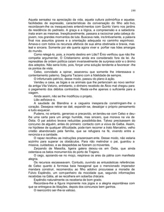 199

Aquela sensatez na apreciação da vida, aquela cultura polimórfica e aquelas
facilidades de expressão, características da conversação do filho ado tivo,
recordavam-lhe os inesquecíveis entendi mentos com Quinto Varro nos jardins
da residência do padrasto. A graça e a lógica, a compreensão e a sabedoria
inata eram as mesmas. Inexplicavelmente, passara a raciocinar pela cabeça do
jovem, nos grandes mom entos de luta. Buscava nele, ins tintivamente, a palavra
final nos assuntos graves e a orientação adequada no caminho espinhoso.
Amava-o com todos os recursos afetivos de sua alma obstinada e bravia, mas
leal e sincera. Somente por ele queria agora viver e porfiar nas lides amargas
do mundo.
     Como relegá-lo, pois, a incerto destino em Lião? Ênio verificou que não lhe
competia argumentar, O Cristianismo ainda era considerado fora da lei. As
represálias de ordem política caíam invariavelmente de surpresa sobr e o ânimo
dos adeptos. Não seria lícito, pois, forçar uma solução tendente a favorecer -lhe
os pontos de vista.
     Celso, convidado a opinar, asseverou que somente lhe interessava o
contentamento paterno. Seguiria Taciano com a fidelidade de sempre.
     O infortunado patrício, desse modo, passou do plano à ação.
     Vendeu a casa, as bigas e os animais que lhe pertenciam ao novo senhor
da antiga Vila Vetúrio, entretanto, o dinheiro recebido de Àlcio mal chegou para
o pagamento dos débitos contraídos. Resta va-lhe apenas o suficiente para a
viagem.
     Ainda assim, não se lhe modificou o projeto.
     Lião asfixiava-o.
     A saudade de Blandina e a cegueira inespera da constringiam-lhe o
coração. Desejava retirar -se dali, expandir-se, desalojar o próprio pensamento
e tudo esquecer.
     Pudens, no entanto, generoso e precavido, en tendeu-se com Celso e deu-
lhe uma carta para um amigo humilde, mas sincero, que morava na via de
Óstia. O pai adotivo levava reduzidas possibilida des. Talvez precisassem do
concurso de alguém, antes do primeiro contacto com a viúva de Galba. Assim,
na hipótese de qualquer dificuldade, pode riam recorrer a trato Marcelino, velho
cristão abandonado pela família, que se refugiara na fé, vivendo entre a
renúncia e a caridade.
     O rapaz recolheu as instruções prazerosam ente. Desse modo, não estaria
sozinho para superar os obstáculos. Para não melindrar o pai, guardou a
missiva, cuidadoso, e as despedidas se fizeram co moventes.
     Zarpando de Massília, ligeira galera deixou -os em Óstia, que ainda
ostentava os belos monumen tos do porto de Trajano.
     O cego, apoiando-se no moço, respirava os ares da pátria com manifesta
alegria.
     Os recursos escasseavam. Contudo, ouvindo as entusiásticas referências
de Celso quanto à formosa baía hexagonal que o mencionado imperador
mandara construir, recomendou ao filho adotivo procurasse a moradia de
Fúlvio Espêndio, um com panheiro da mocidade que, segundo informações
recebidas na Gália, ali se recolhera em soberba chácara.
     Espêndio naturalmente os receberia de bom grado.
     Recordava-lhe a figura imponente nos jogos e a alegria espontânea com
que se entregava às libações, depois dos concursos bem ganhos.
     O reencontro ser-lhe-ia valioso.
 