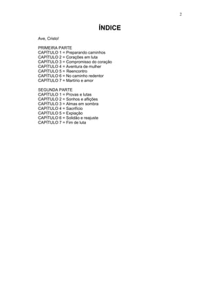 2


                                  ÍNDICE
Ave, Cristo!

PRIMEIRA PARTE
CAPÍTULO 1 = Preparando caminhos
CAPÍTULO 2 = Corações em luta
CAPÍTULO 3 = Compromisso do coração
CAPÍTULO 4 = Aventura de mulher
CAPÍTULO 5 = Reencontro
CAPÍTULO 6 = No caminho redentor
CAPÍTULO 7 = Martírio e amor

SEGUNDA PARTE
CAPÍTULO 1 = Provas e lutas
CAPÍTULO 2 = Sonhos e aflições
CAPÍTULO 3 = Almas em sombra
CAPÍTULO 4 = Sacrifício
CAPÍTULO 5 = Expiação
CAPÍTULO 6 = Solidão e reajuste
CAPÍTULO 7 = Fim de luta
 